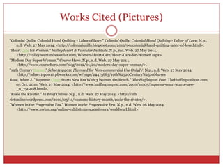 Works Cited (Pictures)
"Colonial Quills: Colonial Hand Quilting - Labor of Love." Colonial Quills: Colonial Hand Quilting - Labor of Love. N.p.,
n.d. Web. 27 May 2014. <http://colonialquills.blogspot.com/2013/09/colonial-hand-quilting-labor-of-love.html>.
"Heart Care for Women." Valley Heart & Vascular Institute. N.p., n.d. Web. 27 May 2014.
<http://valleyheartandvascular.com/Women-Heart-Care/Heart-Care-for-Women.aspx>.
"Modern Day Super Woman." Course Hero. N.p., n.d. Web. 27 May 2014.
<http://www.coursehero.com/blog/2012/01/20/modern-day-super-woman/>.
"19th Century Nurses." Schse11sp2010 [licensed for Non-commercial Use Only] /. N.p., n.d. Web. 27 May 2014.
<http://schse11sp2010.pbworks.com/w/page/24475663/19th%2520Century%2520Nurses
Rose, Adam J. "Supreme Court Starts New Era With 3 Women On Bench." The Huffington Post. TheHuffingtonPost.com,
05 Oct. 2010. Web. 27 May 2014. <http://www.huffingtonpost.com/2010/10/05/supreme-court-starts-new-
_n_750408.html>.
"Rosie the Riveter." In Brief Online. N.p., n.d. Web. 27 May 2014. <http://inb
riefonline.wordpress.com/2010/03/11/womens-history-month/rosie-the-riveter/>.
"Women in the Progressive Era." Women in the Progressive Era. N.p., n.d. Web. 26 May 2014.
<http://www.nwhm.org/online-exhibits/progressiveera/worldwarI.html>.
 