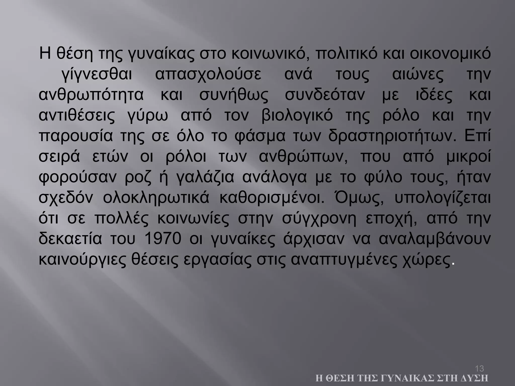 13
Η θέση της γυναίκας στο κοινωνικό, πολιτικό και οικονομικό
γίγνεσθαι απασχολούσε ανά τους αιώνες την
ανθρωπότητα και συνήθως συνδεόταν με ιδέες και
αντιθέσεις γύρω από τον βιολογικό της ρόλο και την
παρουσία της σε όλο το φάσμα των δραστηριοτήτων. Επί
σειρά ετών οι ρόλοι των ανθρώπων, που από μικροί
φορούσαν ροζ ή γαλάζια ανάλογα με το φύλο τους, ήταν
σχεδόν ολοκληρωτικά καθορισμένοι. Όμως, υπολογίζεται
ότι σε πολλές κοινωνίες στην σύγχρονη εποχή, από την
δεκαετία του 1970 οι γυναίκες άρχισαν να αναλαμβάνουν
καινούργιες θέσεις εργασίας στις αναπτυγμένες χώρες.
Η ΘΕΣΗ ΤΗΣ ΓΥΝΑΙΚΑΣ ΣΤΗ ΔΥΣΗ
 