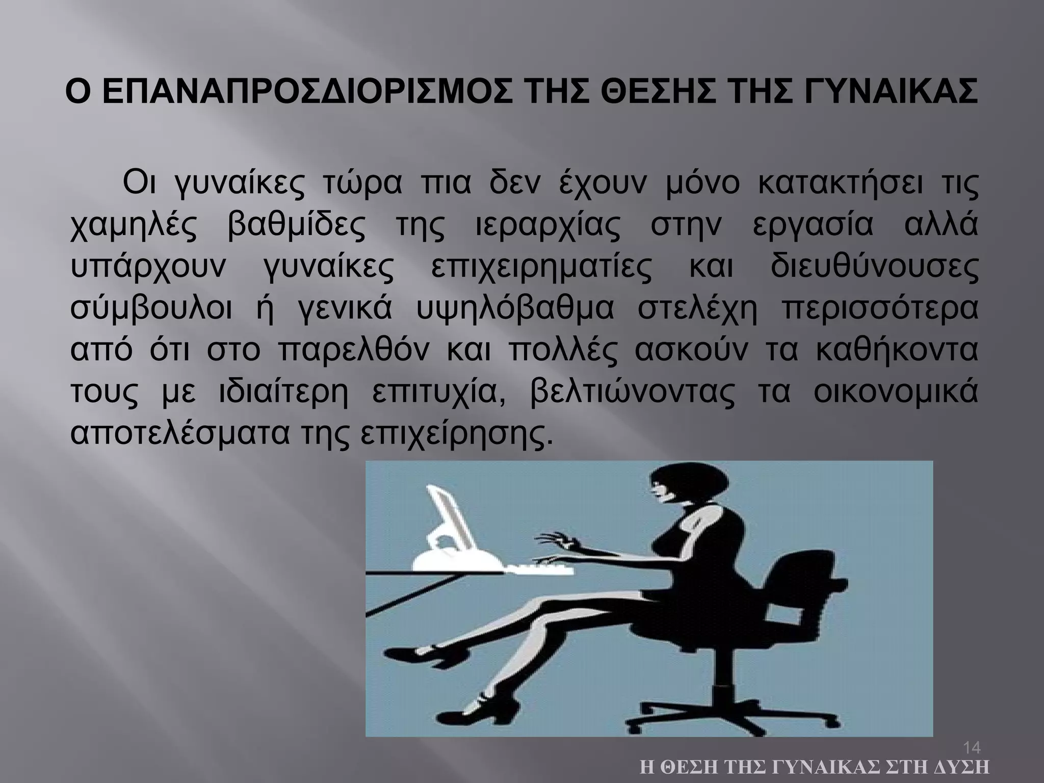 14
Οι γυναίκες τώρα πια δεν έχουν μόνο κατακτήσει τις
χαμηλές βαθμίδες της ιεραρχίας στην εργασία αλλά
υπάρχουν γυναίκες επιχειρηματίες και διευθύνουσες
σύμβουλοι ή γενικά υψηλόβαθμα στελέχη περισσότερα
από ότι στο παρελθόν και πολλές ασκούν τα καθήκοντα
τους με ιδιαίτερη επιτυχία, βελτιώνοντας τα οικονομικά
αποτελέσματα της επιχείρησης.
Ο ΕΠΑΝΑΠΡΟΣΔΙΟΡΙΣΜΟΣ ΤΗΣ ΘΕΣΗΣ ΤΗΣ ΓΥΝΑΙΚΑΣ
Η ΘΕΣΗ ΤΗΣ ΓΥΝΑΙΚΑΣ ΣΤΗ ΔΥΣΗ
 