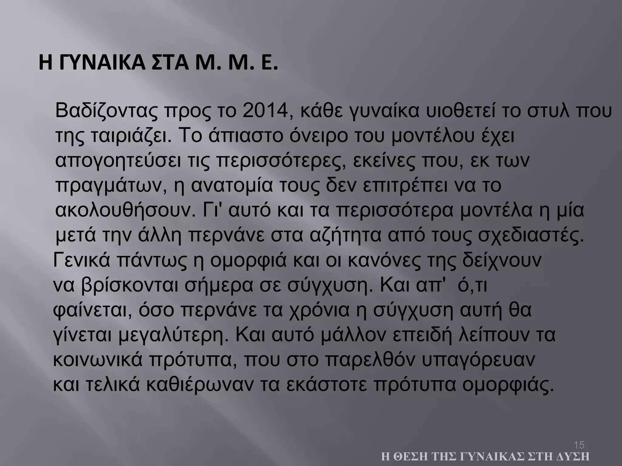 15
Βαδίζοντας προς το 2014, κάθε γυναίκα υιοθετεί το στυλ που
της ταιριάζει. Το άπιαστο όνειρο του μοντέλου έχει
απογοητεύσει τις περισσότερες, εκείνες που, εκ των
πραγμάτων, η ανατομία τους δεν επιτρέπει να το
ακολουθήσουν. Γι' αυτό και τα περισσότερα μοντέλα η μία
μετά την άλλη περνάνε στα αζήτητα από τους σχεδιαστές.
Η ΓΥΝΑΙΚΑ ΣΤΑ Μ. Μ. Ε.
Η ΘΕΣΗ ΤΗΣ ΓΥΝΑΙΚΑΣ ΣΤΗ ΔΥΣΗ
Γενικά πάντως η ομορφιά και οι κανόνες της δείχνουν
να βρίσκονται σήμερα σε σύγχυση. Και απ' ό,τι
φαίνεται, όσο περνάνε τα χρόνια η σύγχυση αυτή θα
γίνεται μεγαλύτερη. Και αυτό μάλλον επειδή λείπουν τα
κοινωνικά πρότυπα, που στο παρελθόν υπαγόρευαν
και τελικά καθιέρωναν τα εκάστοτε πρότυπα ομορφιάς.
 