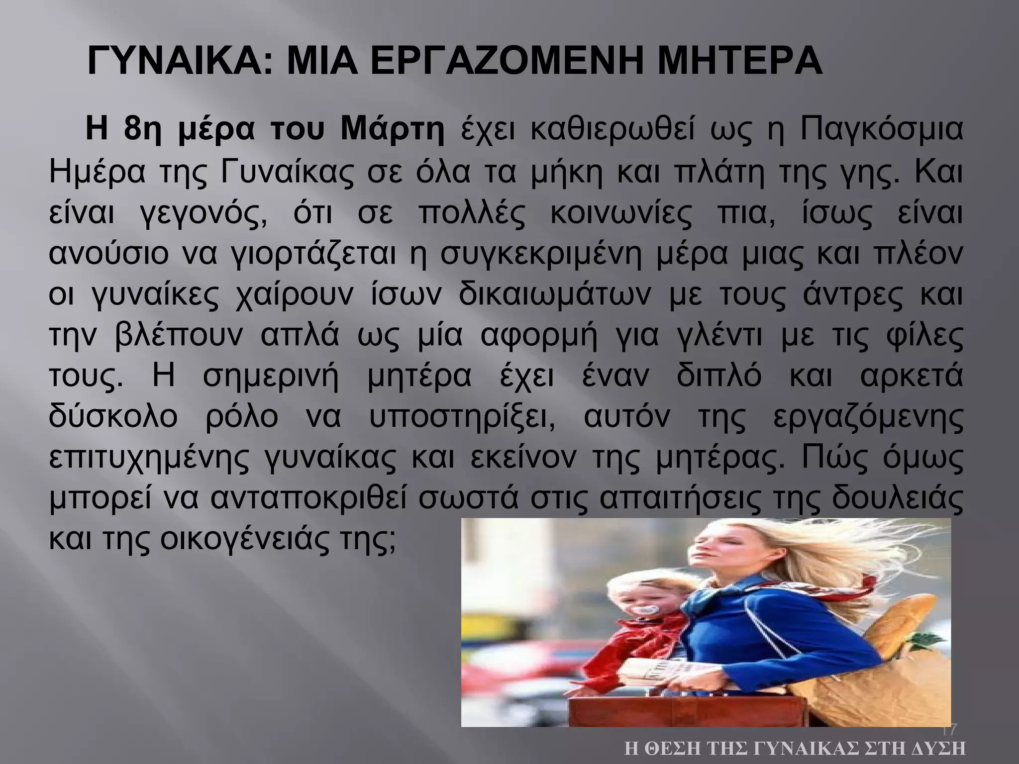 17
ΓΥΝΑΙΚΑ: ΜΙΑ ΕΡΓΑΖΟΜΕΝΗ ΜΗΤΕΡΑ
Η 8η μέρα του Μάρτη έχει καθιερωθεί ως η Παγκόσμια
Ημέρα της Γυναίκας σε όλα τα μήκη και πλάτη της γης. Και
είναι γεγονός, ότι σε πολλές κοινωνίες πια, ίσως είναι
ανούσιο να γιορτάζεται η συγκεκριμένη μέρα μιας και πλέον
οι γυναίκες χαίρουν ίσων δικαιωμάτων με τους άντρες και
την βλέπουν απλά ως μία αφορμή για γλέντι με τις φίλες
τους. Η σημερινή μητέρα έχει έναν διπλό και αρκετά
δύσκολο ρόλο να υποστηρίξει, αυτόν της εργαζόμενης
επιτυχημένης γυναίκας και εκείνον της μητέρας. Πώς όμως
μπορεί να ανταποκριθεί σωστά στις απαιτήσεις της δουλειάς
και της οικογένειάς της;
Η ΘΕΣΗ ΤΗΣ ΓΥΝΑΙΚΑΣ ΣΤΗ ΔΥΣΗ
 
