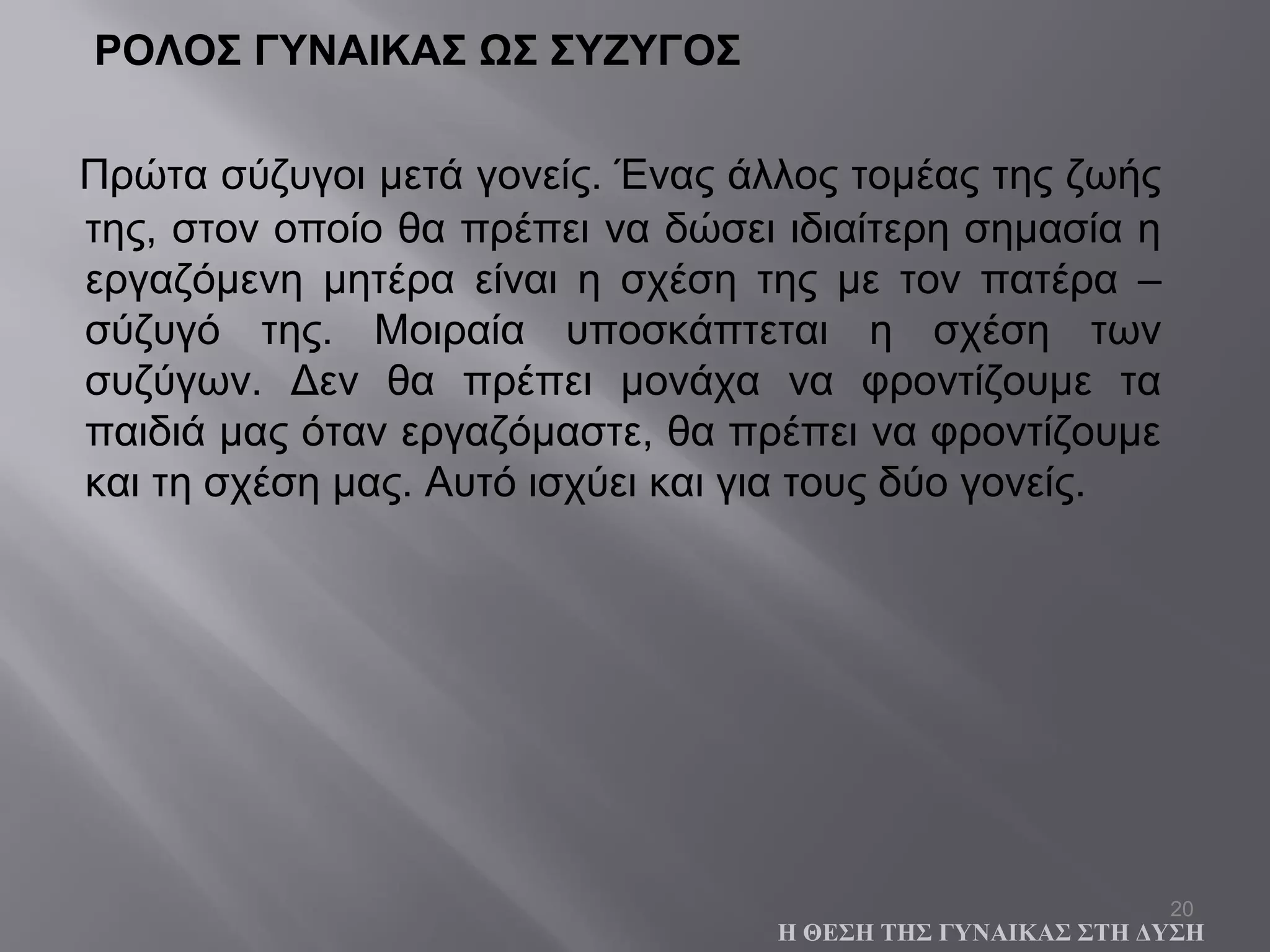 20
ΡΟΛΟΣ ΓΥΝΑΙΚΑΣ ΩΣ ΣΥΖΥΓΟΣ
Πρώτα σύζυγοι μετά γονείς. Ένας άλλος τομέας της ζωής
της, στον οποίο θα πρέπει να δώσει ιδιαίτερη σημασία η
εργαζόμενη μητέρα είναι η σχέση της με τον πατέρα –
σύζυγό της. Μοιραία υποσκάπτεται η σχέση των
συζύγων. Δεν θα πρέπει μονάχα να φροντίζουμε τα
παιδιά μας όταν εργαζόμαστε, θα πρέπει να φροντίζουμε
και τη σχέση μας. Αυτό ισχύει και για τους δύο γονείς.
Η ΘΕΣΗ ΤΗΣ ΓΥΝΑΙΚΑΣ ΣΤΗ ΔΥΣΗ
 
