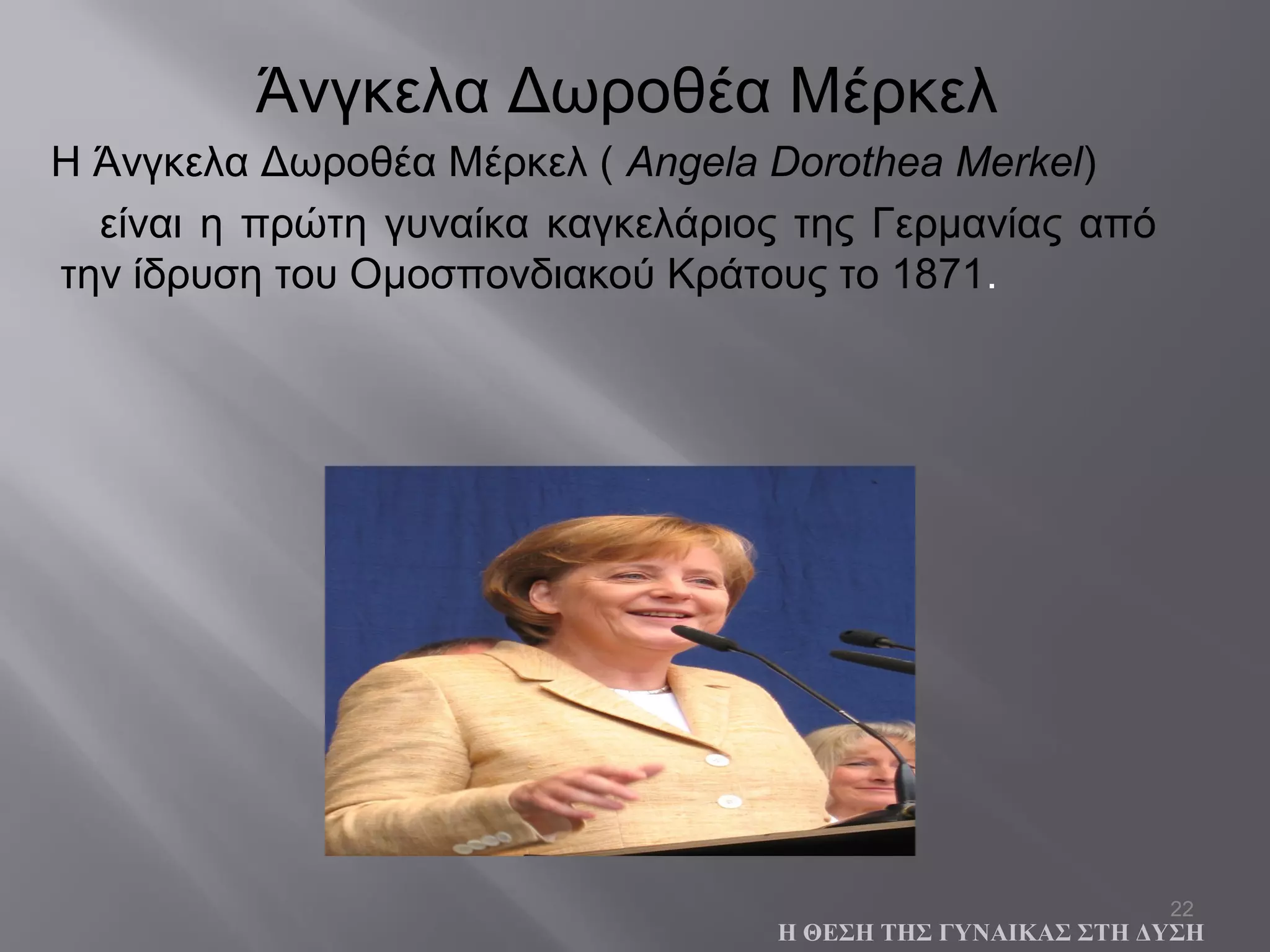 22
Η Άνγκελα Δωροθέα Μέρκελ ( Angela Dorothea Merkel)
είναι η πρώτη γυναίκα καγκελάριος της Γερμανίας από
την ίδρυση του Ομοσπονδιακού Κράτους το 1871.
Η ΘΕΣΗ ΤΗΣ ΓΥΝΑΙΚΑΣ ΣΤΗ ΔΥΣΗ
Άνγκελα Δωροθέα Μέρκελ
 