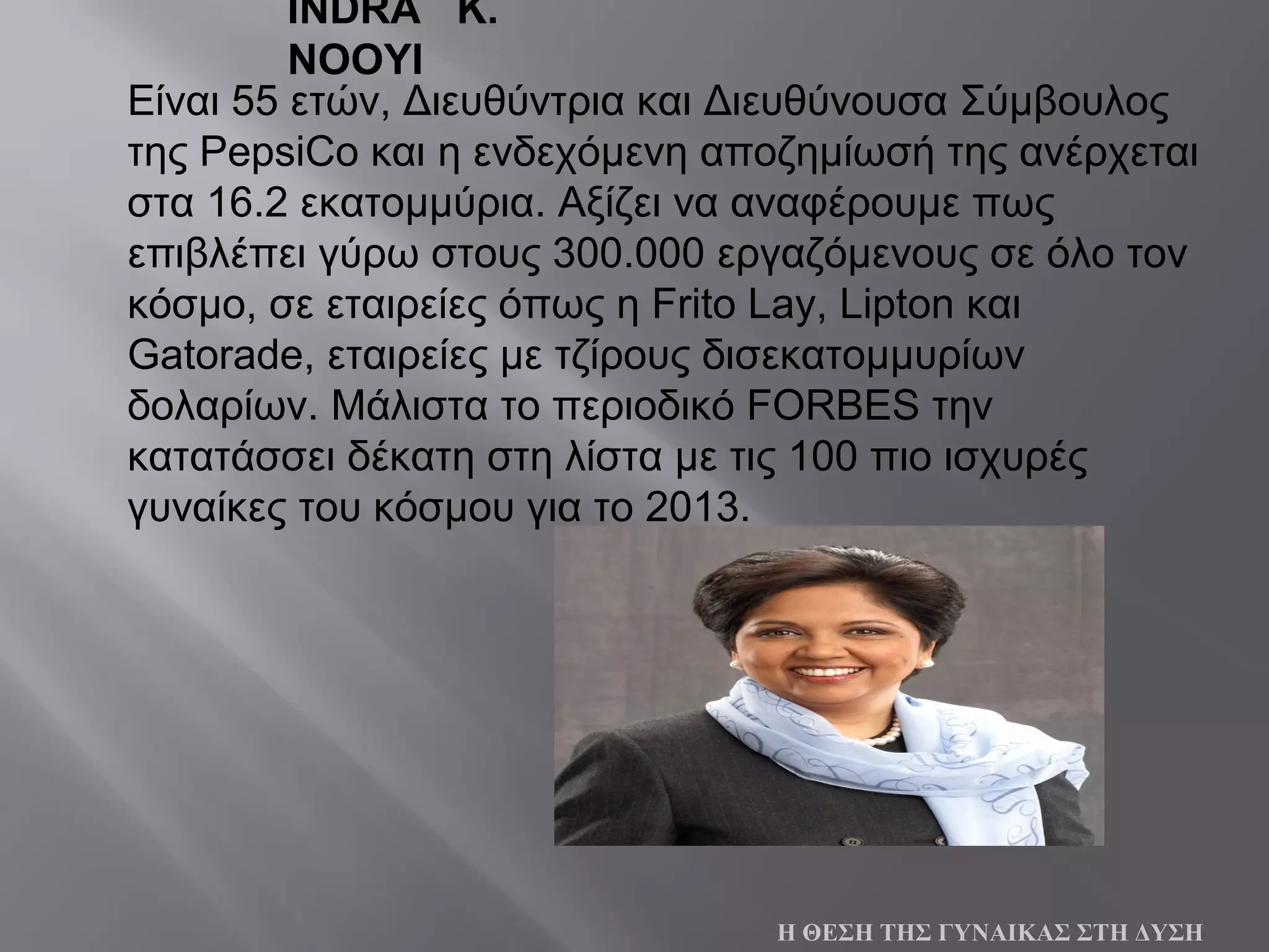 Είναι 55 ετών, Διευθύντρια και Διευθύνουσα Σύμβουλος
της PepsiCo και η ενδεχόμενη αποζημίωσή της ανέρχεται
στα 16.2 εκατομμύρια. Αξίζει να αναφέρουμε πως
επιβλέπει γύρω στους 300.000 εργαζόμενους σε όλο τον
κόσμο, σε εταιρείες όπως η Frito Lay, Lipton και
Gatorade, εταιρείες με τζίρους δισεκατομμυρίων
δολαρίων. Μάλιστα το περιοδικό FORBES την
κατατάσσει δέκατη στη λίστα με τις 100 πιο ισχυρές
γυναίκες του κόσμου για το 2013.
Η ΘΕΣΗ ΤΗΣ ΓΥΝΑΙΚΑΣ ΣΤΗ ΔΥΣΗ
INDRA K.
NOOYI
 