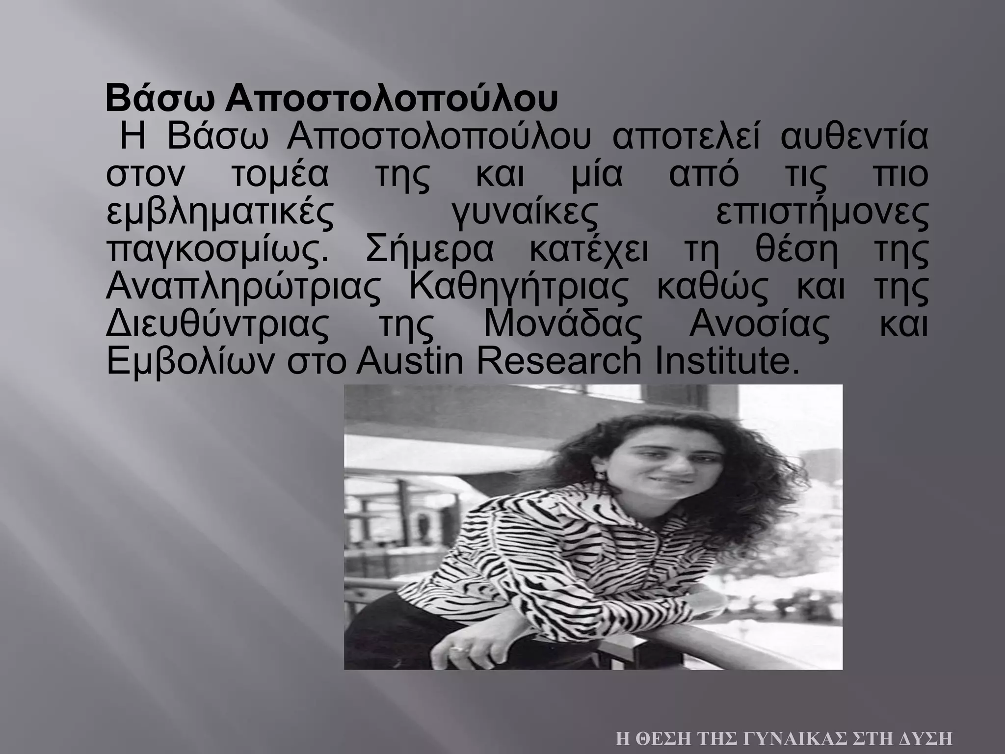 Βάσω Αποστολοπούλου
Η Βάσω Αποστολοπούλου αποτελεί αυθεντία
στον τομέα της και μία από τις πιο
εμβληματικές γυναίκες επιστήμονες
παγκοσμίως. Σήμερα κατέχει τη θέση της
Αναπληρώτριας Καθηγήτριας καθώς και της
Διευθύντριας της Μονάδας Ανοσίας και
Εμβολίων στο Austin Research Institute.
Η ΘΕΣΗ ΤΗΣ ΓΥΝΑΙΚΑΣ ΣΤΗ ΔΥΣΗ
 