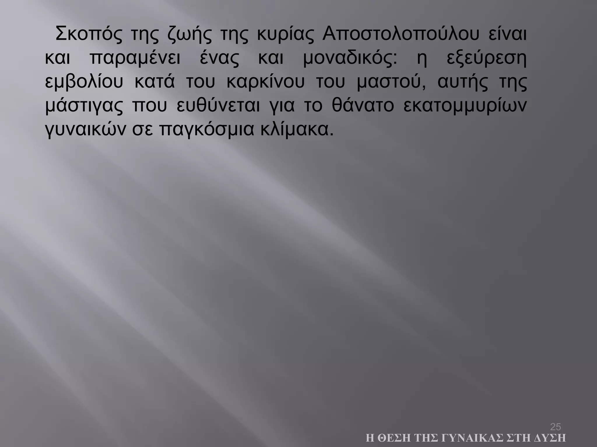 25
Σκοπός της ζωής της κυρίας Αποστολοπούλου είναι
και παραμένει ένας και μοναδικός: η εξεύρεση
εμβολίου κατά του καρκίνου του μαστού, αυτής της
μάστιγας που ευθύνεται για το θάνατο εκατομμυρίων
γυναικών σε παγκόσμια κλίμακα.
Η ΘΕΣΗ ΤΗΣ ΓΥΝΑΙΚΑΣ ΣΤΗ ΔΥΣΗ
 