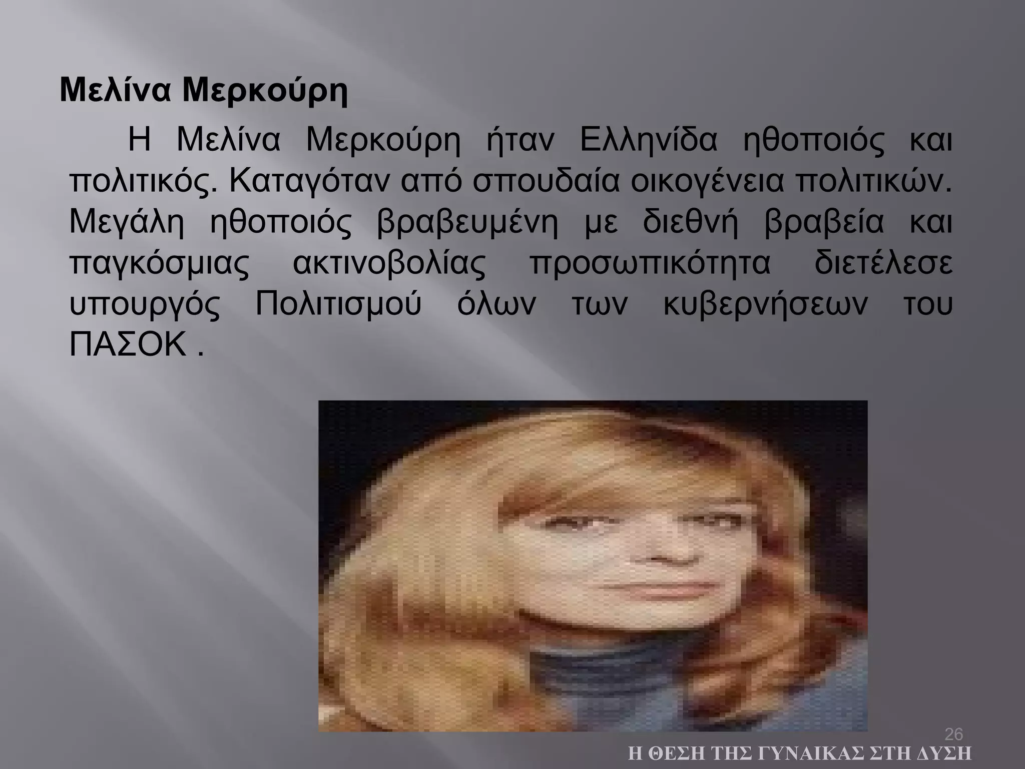 26
Μελίνα Μερκούρη
Η Μελίνα Μερκούρη ήταν Ελληνίδα ηθοποιός και
πολιτικός. Καταγόταν από σπουδαία οικογένεια πολιτικών.
Μεγάλη ηθοποιός βραβευμένη με διεθνή βραβεία και
παγκόσμιας ακτινοβολίας προσωπικότητα διετέλεσε
υπουργός Πολιτισμού όλων των κυβερνήσεων του
ΠΑΣΟΚ .
Η ΘΕΣΗ ΤΗΣ ΓΥΝΑΙΚΑΣ ΣΤΗ ΔΥΣΗ
 