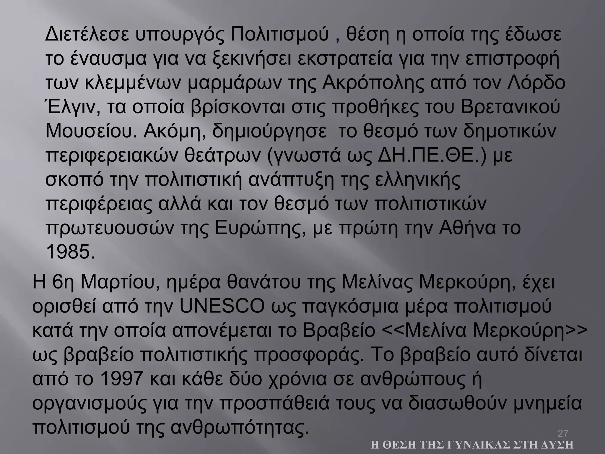 27
Διετέλεσε υπουργός Πολιτισμού , θέση η οποία της έδωσε
το έναυσμα για να ξεκινήσει εκστρατεία για την επιστροφή
των κλεμμένων μαρμάρων της Ακρόπολης από τον Λόρδο
Έλγιν, τα οποία βρίσκονται στις προθήκες του Βρετανικού
Μουσείου. Ακόμη, δημιούργησε το θεσμό των δημοτικών
περιφερειακών θεάτρων (γνωστά ως ΔΗ.ΠΕ.ΘΕ.) με
σκοπό την πολιτιστική ανάπτυξη της ελληνικής
περιφέρειας αλλά και τον θεσμό των πολιτιστικών
πρωτευουσών της Ευρώπης, με πρώτη την Αθήνα το
1985.
Η ΘΕΣΗ ΤΗΣ ΓΥΝΑΙΚΑΣ ΣΤΗ ΔΥΣΗ
H 6η Μαρτίου, ημέρα θανάτου της Μελίνας Μερκούρη, έχει
ορισθεί από την UNESCO ως παγκόσμια μέρα πολιτισμού
κατά την οποία απονέμεται το Βραβείο <<Μελίνα Μερκούρη>>
ως βραβείο πολιτιστικής προσφοράς. Το βραβείο αυτό δίνεται
από το 1997 και κάθε δύο χρόνια σε ανθρώπους ή
οργανισμούς για την προσπάθειά τους να διασωθούν μνημεία
πολιτισμού της ανθρωπότητας.
 