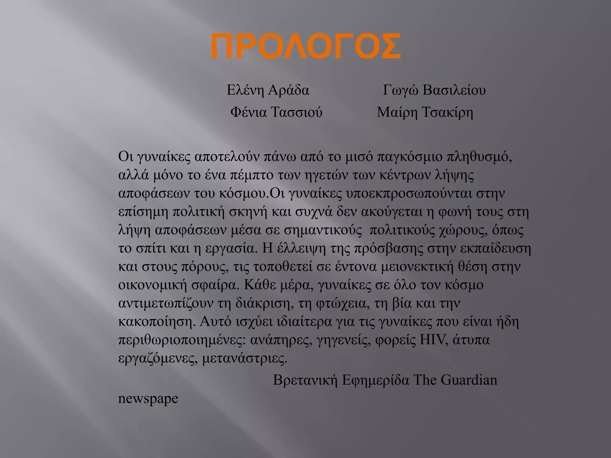 ΠΡΟΛΟΓΟΣ
Ελένη Αράδα Γωγώ Βασιλείου
Φένια Τασσιού Μαίρη Τσακίρη
Οι γυναίκες αποτελούν πάνω από το μισό παγκόσμιο πληθυσμό,
αλλά μόνο το ένα πέμπτο των ηγετών των κέντρων λήψης
αποφάσεων του κόσμου.Οι γυναίκες υποεκπροσωπούνται στην
επίσημη πολιτική σκηνή και συχνά δεν ακούγεται η φωνή τους στη
λήψη αποφάσεων μέσα σε σημαντικούς πολιτικούς χώρους, όπως
το σπίτι και η εργασία. Η έλλειψη της πρόσβασης στην εκπαίδευση
και στους πόρους, τις τοποθετεί σε έντονα μειονεκτική θέση στην
οικονομική σφαίρα. Κάθε μέρα, γυναίκες σε όλο τον κόσμο
αντιμετωπίζουν τη διάκριση, τη φτώχεια, τη βία και την
κακοποίηση. Αυτό ισχύει ιδιαίτερα για τις γυναίκες που είναι ήδη
περιθωριοποιημένες: ανάπηρες, γηγενείς, φορείς HIV, άτυπα
εργαζόμενες, μετανάστριες.
Βρετανική Εφημερίδα The Guardian
newspape
 