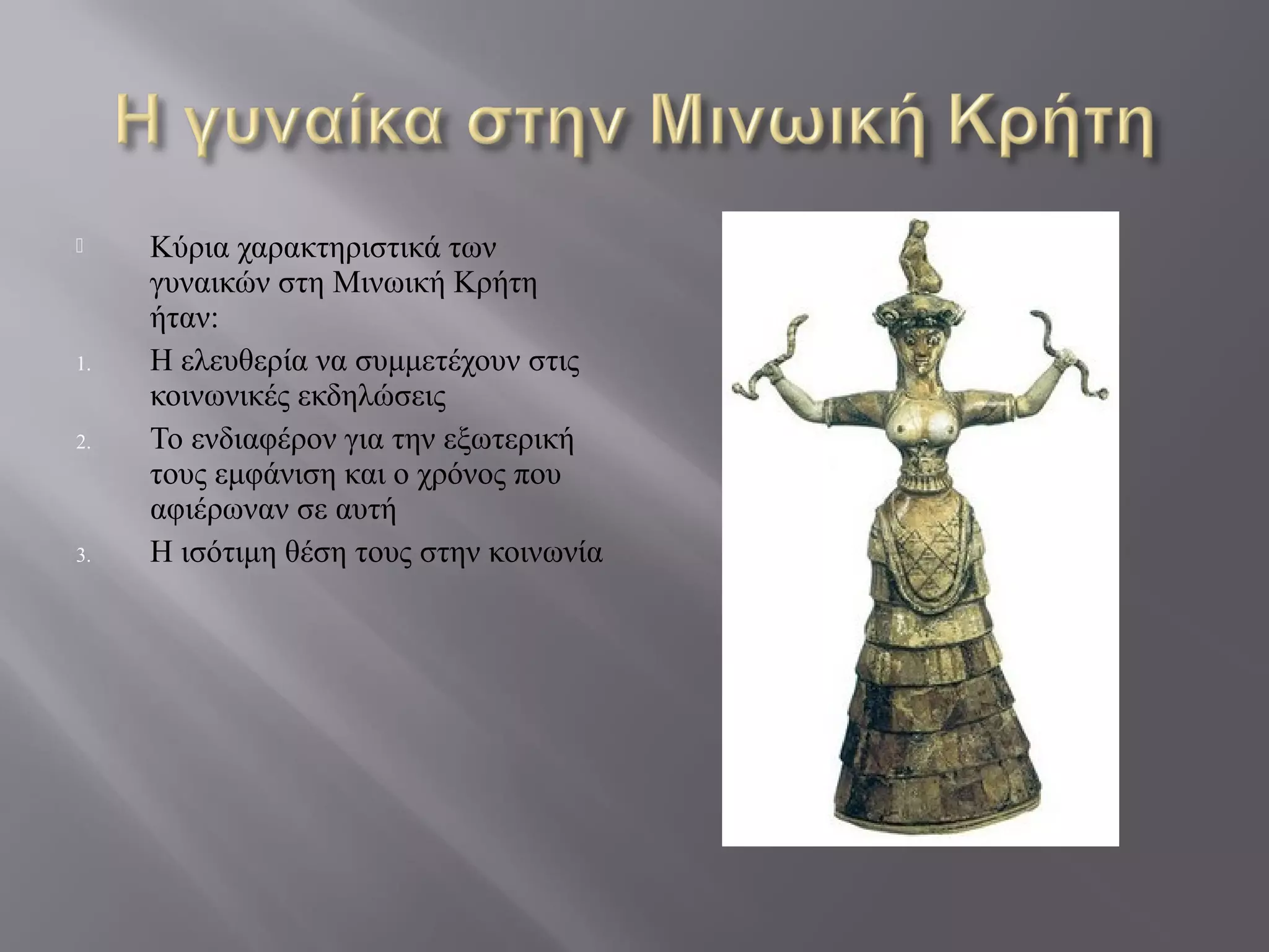  Κύρια χαρακτηριστικά των
γυναικών στη Μινωική Κρήτη
ήταν:
1. Η ελευθερία να συμμετέχουν στις
κοινωνικές εκδηλώσεις
2. Το ενδιαφέρον για την εξωτερική
τους εμφάνιση και ο χρόνος που
αφιέρωναν σε αυτή
3. Η ισότιμη θέση τους στην κοινωνία
 