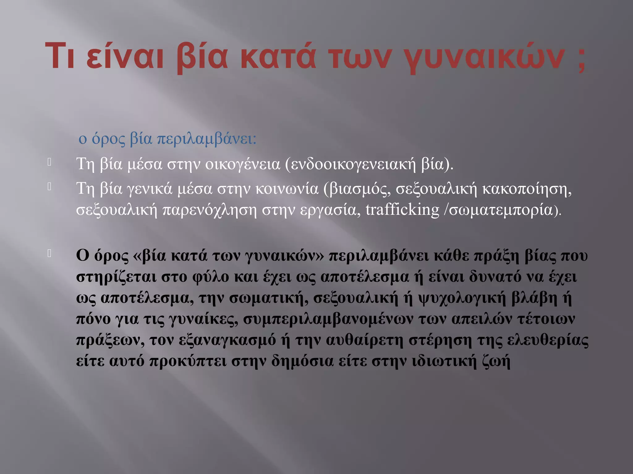 Τι είναι βία κατά των γυναικών ;
ο όρος βία περιλαμβάνει:
 Τη βία μέσα στην οικογένεια (ενδοοικογενειακή βία).
 Τη βία γενικά μέσα στην κοινωνία (βιασμός, σεξουαλική κακοποίηση,
σεξουαλική παρενόχληση στην εργασία, trafficking /σωματεμπορία).
 Ο όρος «βία κατά των γυναικών» περιλαμβάνει κάθε πράξη βίας που
στηρίζεται στο φύλο και έχει ως αποτέλεσμα ή είναι δυνατό να έχει
ως αποτέλεσμα, την σωματική, σεξουαλική ή ψυχολογική βλάβη ή
πόνο για τις γυναίκες, συμπεριλαμβανομένων των απειλών τέτοιων
πράξεων, τον εξαναγκασμό ή την αυθαίρετη στέρηση της ελευθερίας
είτε αυτό προκύπτει στην δημόσια είτε στην ιδιωτική ζωή
 