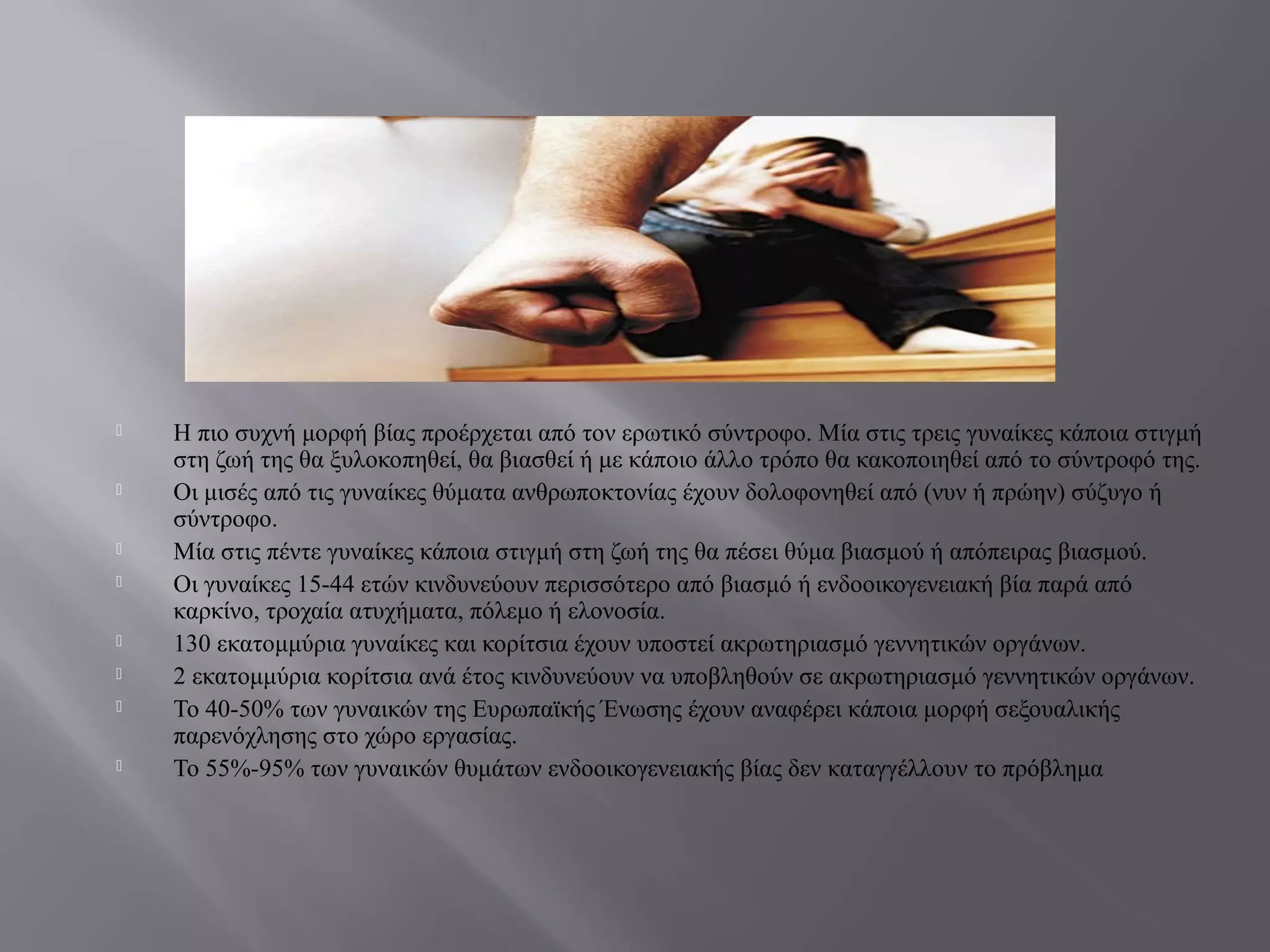  Η πιο συχνή μορφή βίας προέρχεται από τον ερωτικό σύντροφο. Μία στις τρεις γυναίκες κάποια στιγμή
στη ζωή της θα ξυλοκοπηθεί, θα βιασθεί ή με κάποιο άλλο τρόπο θα κακοποιηθεί από το σύντροφό της.
 Οι μισές από τις γυναίκες θύματα ανθρωποκτονίας έχουν δολοφονηθεί από (νυν ή πρώην) σύζυγο ή
σύντροφο.
 Μία στις πέντε γυναίκες κάποια στιγμή στη ζωή της θα πέσει θύμα βιασμού ή απόπειρας βιασμού.
 Οι γυναίκες 15-44 ετών κινδυνεύουν περισσότερο από βιασμό ή ενδοοικογενειακή βία παρά από
καρκίνο, τροχαία ατυχήματα, πόλεμο ή ελονοσία.
 130 εκατομμύρια γυναίκες και κορίτσια έχουν υποστεί ακρωτηριασμό γεννητικών οργάνων.
 2 εκατομμύρια κορίτσια ανά έτος κινδυνεύουν να υποβληθούν σε ακρωτηριασμό γεννητικών οργάνων.
 Το 40-50% των γυναικών της Ευρωπαϊκής Ένωσης έχουν αναφέρει κάποια μορφή σεξουαλικής
παρενόχλησης στο χώρο εργασίας.
 Το 55%-95% των γυναικών θυμάτων ενδοοικογενειακής βίας δεν καταγγέλλουν το πρόβλημα
 