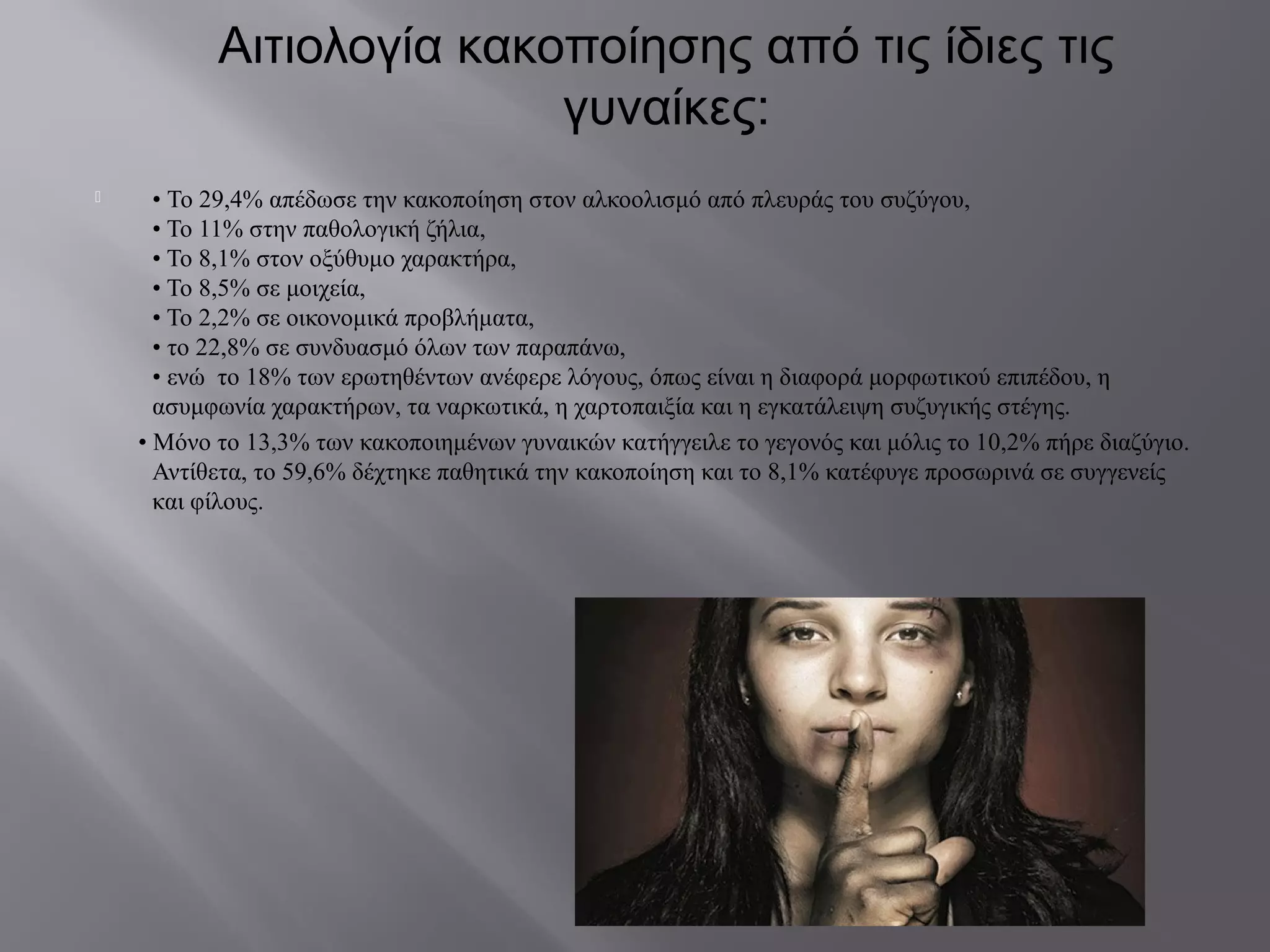 Αιτιολογία κακοποίησης από τις ίδιες τις
γυναίκες:
 • Το 29,4% απέδωσε την κακοποίηση στον αλκοολισμό από πλευράς του συζύγου,
• Το 11% στην παθολογική ζήλια,
• Το 8,1% στον οξύθυμο χαρακτήρα,
• Το 8,5% σε μοιχεία,
• Το 2,2% σε οικονομικά προβλήματα,
• το 22,8% σε συνδυασμό όλων των παραπάνω,
• ενώ το 18% των ερωτηθέντων ανέφερε λόγους, όπως είναι η διαφορά μορφωτικού επιπέδου, η
ασυμφωνία χαρακτήρων, τα ναρκωτικά, η χαρτοπαιξία και η εγκατάλειψη συζυγικής στέγης.
• Μόνο το 13,3% των κακοποιημένων γυναικών κατήγγειλε το γεγονός και μόλις το 10,2% πήρε διαζύγιο.
Αντίθετα, το 59,6% δέχτηκε παθητικά την κακοποίηση και το 8,1% κατέφυγε προσωρινά σε συγγενείς
και φίλους.
 