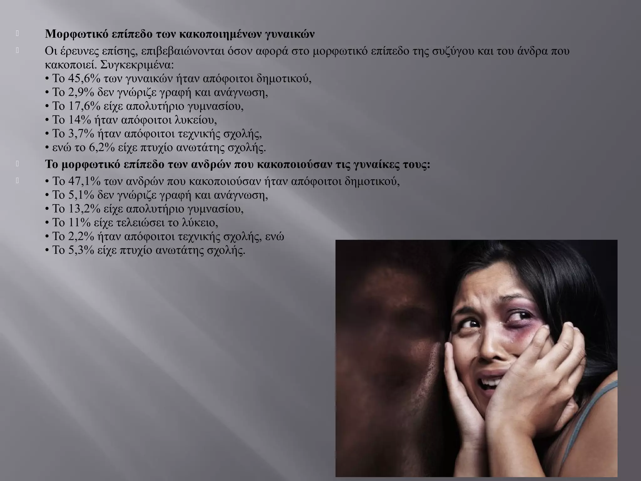  Μορφωτικό επίπεδο των κακοποιημένων γυναικών
 Οι έρευνες επίσης, επιβεβαιώνονται όσον αφορά στο μορφωτικό επίπεδο της συζύγου και του άνδρα που
κακοποιεί. Συγκεκριμένα:
• Το 45,6% των γυναικών ήταν απόφοιτοι δημοτικού,
• Το 2,9% δεν γνώριζε γραφή και ανάγνωση,
• Το 17,6% είχε απολυτήριο γυμνασίου,
• Το 14% ήταν απόφοιτοι λυκείου,
• Το 3,7% ήταν απόφοιτοι τεχνικής σχολής,
• ενώ το 6,2% είχε πτυχίο ανωτάτης σχολής.
 Το μορφωτικό επίπεδο των ανδρών που κακοποιούσαν τις γυναίκες τους:
 • Το 47,1% των ανδρών που κακοποιούσαν ήταν απόφοιτοι δημοτικού,
• Το 5,1% δεν γνώριζε γραφή και ανάγνωση,
• Το 13,2% είχε απολυτήριο γυμνασίου,
• Το 11% είχε τελειώσει το λύκειο,
• Το 2,2% ήταν απόφοιτοι τεχνικής σχολής, ενώ
• Το 5,3% είχε πτυχίο ανωτάτης σχολής.
 