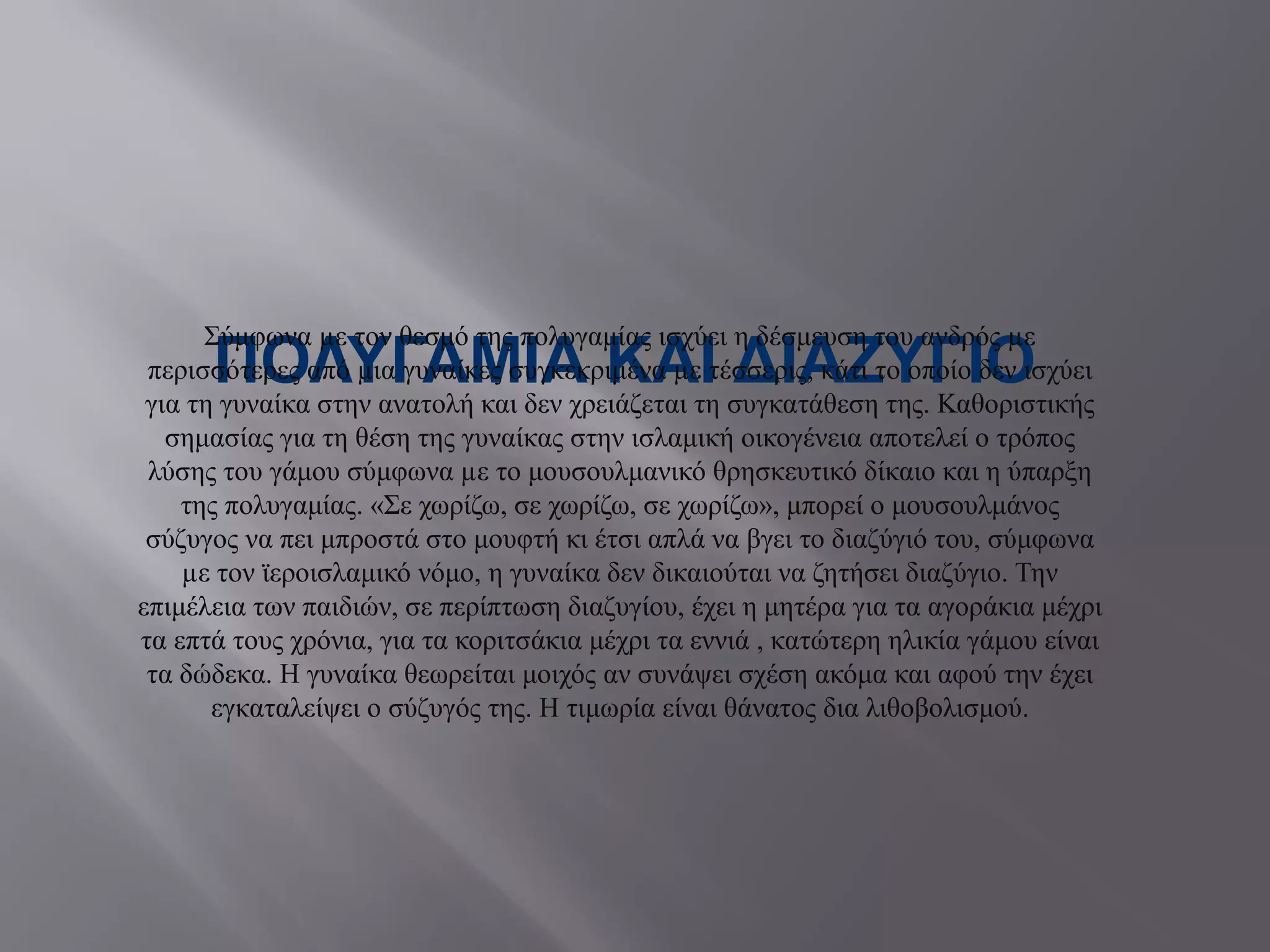 ΠΟΛΥΓΑΜΙΑ ΚΑΙ ΔΙΑΖΥΓΙΟ
Σύμφωνα µε τον θεσμό της πολυγαμίας ισχύει η δέσμευση του ανδρός µε
περισσότερες από µια γυναίκες συγκεκριμένα µε τέσσερις, κάτι το οποίο δεν ισχύει
για τη γυναίκα στην ανατολή και δεν χρειάζεται τη συγκατάθεση της. Καθοριστικής
σημασίας για τη θέση της γυναίκας στην ισλαμική οικογένεια αποτελεί ο τρόπος
λύσης του γάμου σύμφωνα µε το μουσουλμανικό θρησκευτικό δίκαιο και η ύπαρξη
της πολυγαμίας. «Σε χωρίζω, σε χωρίζω, σε χωρίζω», μπορεί ο μουσουλμάνος
σύζυγος να πει μπροστά στο μουφτή κι έτσι απλά να βγει το διαζύγιό του, σύμφωνα
µε τον ϊεροισλαμικό νόμο, η γυναίκα δεν δικαιούται να ζητήσει διαζύγιο. Την
επιμέλεια των παιδιών, σε περίπτωση διαζυγίου, έχει η μητέρα για τα αγοράκια μέχρι
τα επτά τους χρόνια, για τα κοριτσάκια μέχρι τα εννιά , κατώτερη ηλικία γάμου είναι
τα δώδεκα. Η γυναίκα θεωρείται μοιχός αν συνάψει σχέση ακόμα και αφού την έχει
εγκαταλείψει ο σύζυγός της. Η τιμωρία είναι θάνατος δια λιθοβολισμού.
 