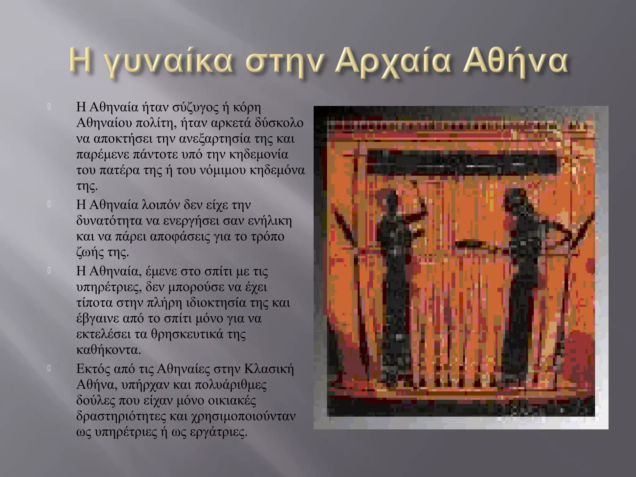  Η Αθηναία ήταν σύζυγος ή κόρη
Αθηναίου πολίτη, ήταν αρκετά δύσκολο
να αποκτήσει την ανεξαρτησία της και
παρέμενε πάντοτε υπό την κηδεμονία
του πατέρα της ή του νόμιμου κηδεμόνα
της.
 Η Αθηναία λοιπόν δεν είχε την
δυνατότητα να ενεργήσει σαν ενήλικη
και να πάρει αποφάσεις για το τρόπο
ζωής της.
 Η Αθηναία, έμενε στο σπίτι με τις
υπηρέτριες, δεν μπορούσε να έχει
τίποτα στην πλήρη ιδιοκτησία της και
έβγαινε από το σπίτι μόνο για να
εκτελέσει τα θρησκευτικά της
καθήκοντα.
 Εκτός από τις Αθηναίες στην Κλασική
Αθήνα, υπήρχαν και πολυάριθμες
δούλες που είχαν μόνο οικιακές
δραστηριότητες και χρησιμοποιούνταν
ως υπηρέτριες ή ως εργάτριες.
 