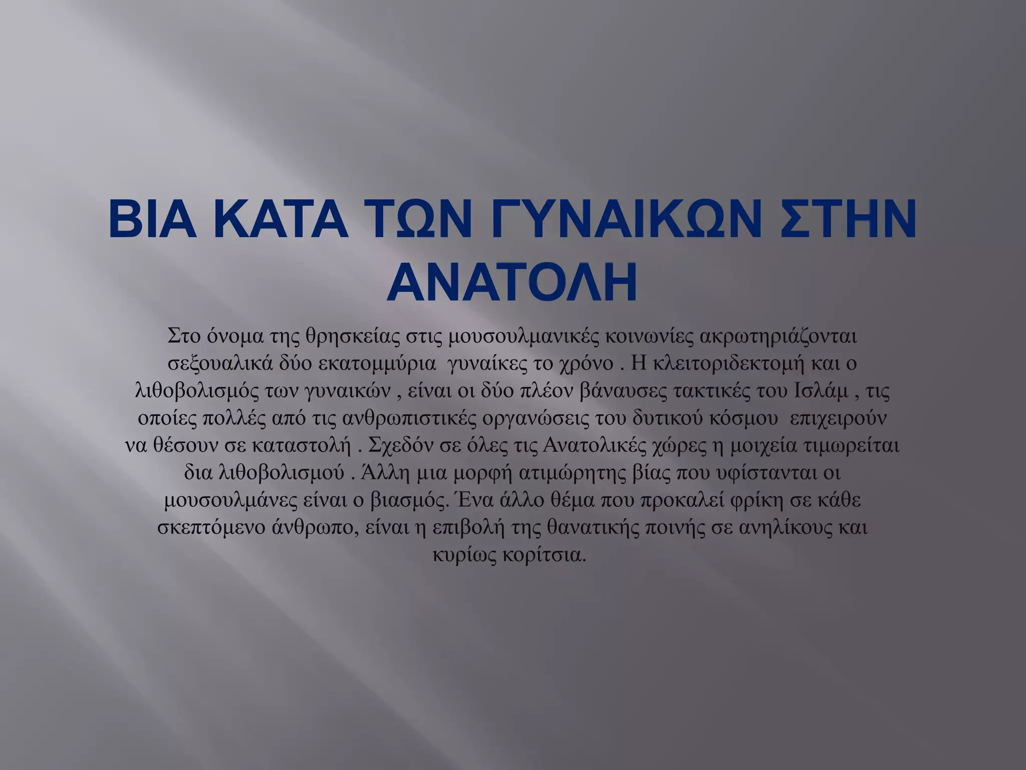 ΒΙΑ ΚΑΤΑ ΤΩΝ ΓΥΝΑΙΚΩΝ ΣΤΗΝ
ΑΝΑΤΟΛΗ
Στο όνομα της θρησκείας στις μουσουλμανικές κοινωνίες ακρωτηριάζονται
σεξουαλικά δύο εκατομμύρια γυναίκες το χρόνο . Η κλειτοριδεκτομή και ο
λιθοβολισμός των γυναικών , είναι οι δύο πλέον βάναυσες τακτικές του Ισλάμ , τις
οποίες πολλές από τις ανθρωπιστικές οργανώσεις του δυτικού κόσμου επιχειρούν
να θέσουν σε καταστολή . Σχεδόν σε όλες τις Ανατολικές χώρες η μοιχεία τιμωρείται
δια λιθοβολισμού . Άλλη µια μορφή ατιμώρητης βίας που υφίστανται οι
μουσουλμάνες είναι ο βιασμός. Ένα άλλο θέμα που προκαλεί φρίκη σε κάθε
σκεπτόμενο άνθρωπο, είναι η επιβολή της θανατικής ποινής σε ανηλίκους και
κυρίως κορίτσια.
 