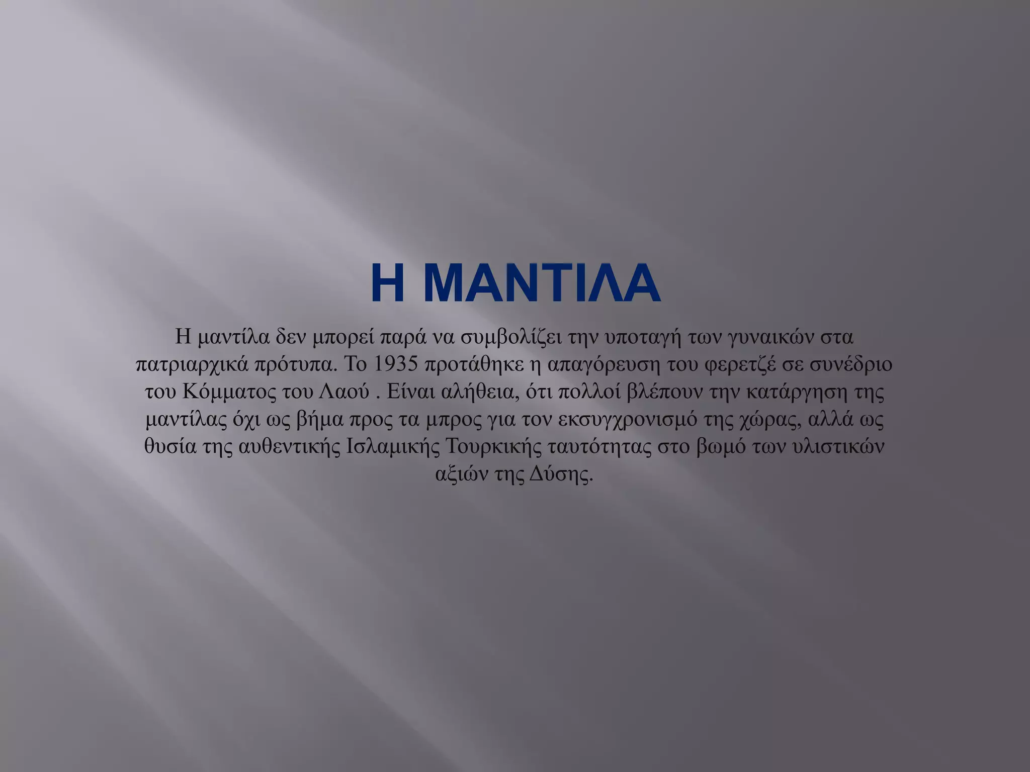 Η ΜΑΝΤΙΛΑ
Η μαντίλα δεν μπορεί παρά να συμβολίζει την υποταγή των γυναικών στα
πατριαρχικά πρότυπα. Το 1935 προτάθηκε η απαγόρευση του φερετζέ σε συνέδριο
του Κόμματος του Λαού . Είναι αλήθεια, ότι πολλοί βλέπουν την κατάργηση της
μαντίλας όχι ως βήμα προς τα µπρος για τον εκσυγχρονισμό της χώρας, αλλά ως
θυσία της αυθεντικής Ισλαμικής Τουρκικής ταυτότητας στο βωμό των υλιστικών
αξιών της Δύσης.
 
