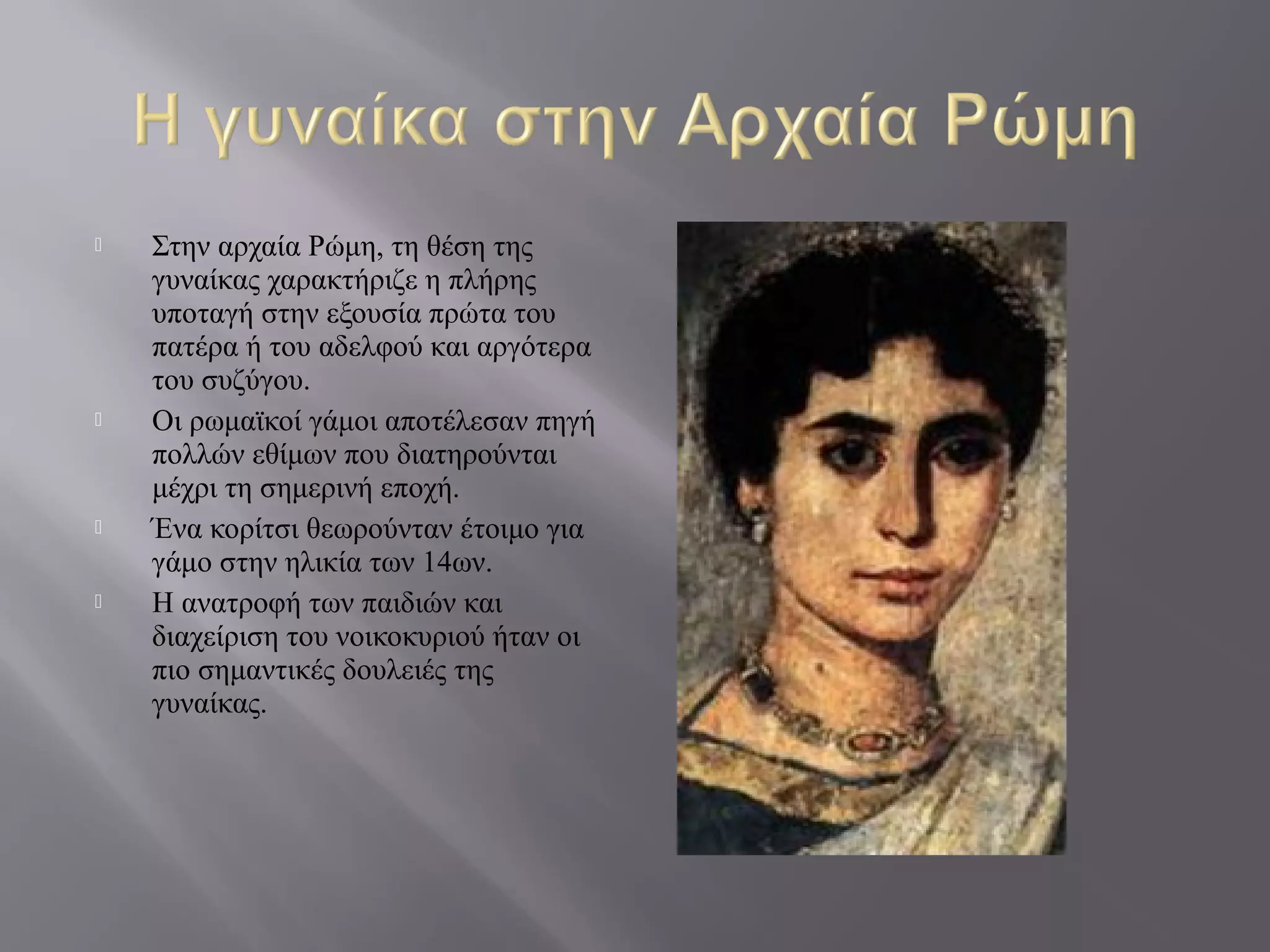  Στην αρχαία Ρώμη, τη θέση της
γυναίκας χαρακτήριζε η πλήρης
υποταγή στην εξουσία πρώτα του
πατέρα ή του αδελφού και αργότερα
του συζύγου.
 Οι ρωμαϊκοί γάμοι αποτέλεσαν πηγή
πολλών εθίμων που διατηρούνται
μέχρι τη σημερινή εποχή.
 Ένα κορίτσι θεωρούνταν έτοιμο για
γάμο στην ηλικία των 14ων.
 Η ανατροφή των παιδιών και
διαχείριση του νοικοκυριού ήταν οι
πιο σημαντικές δουλειές της
γυναίκας.
 