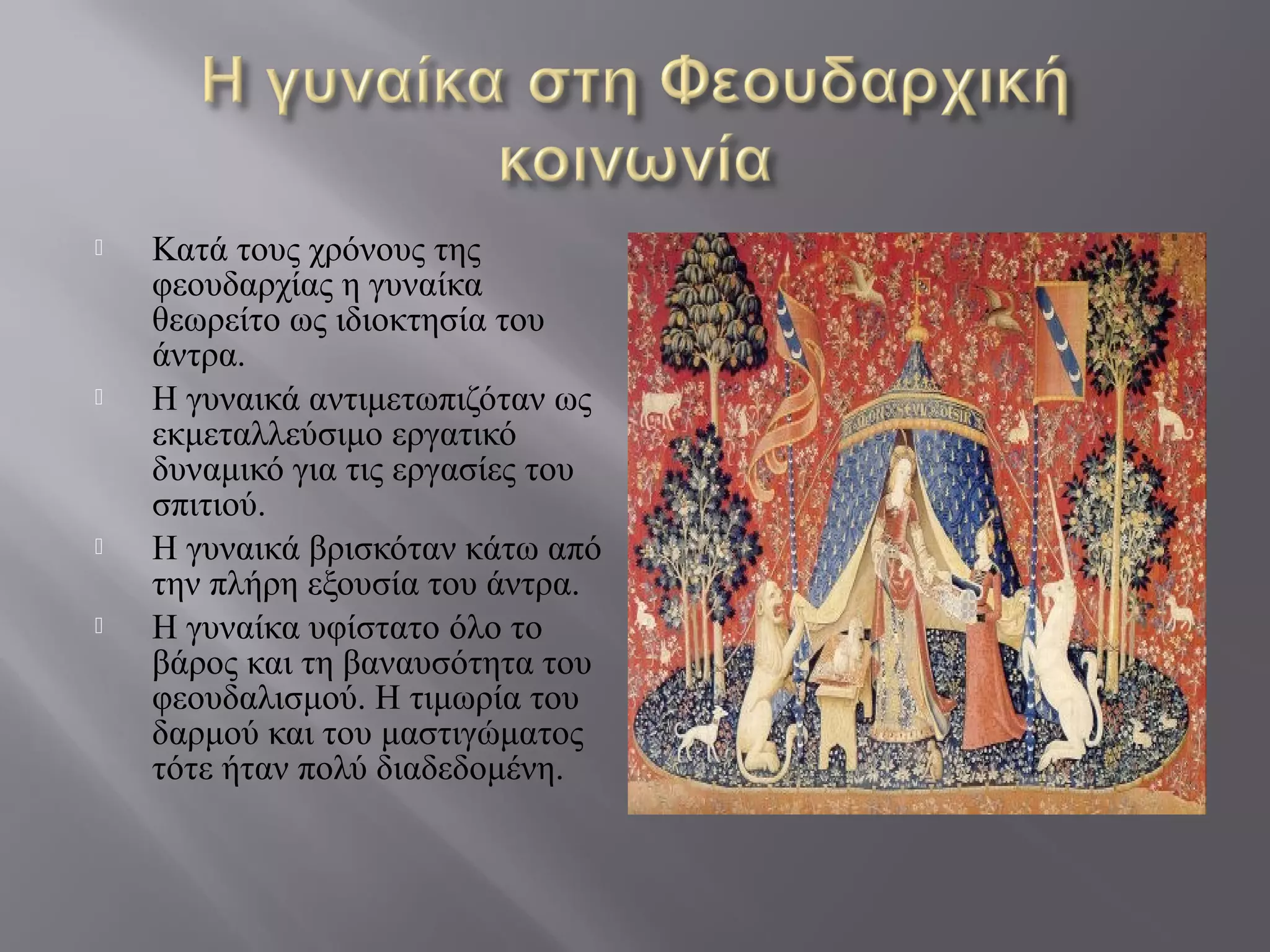  Κατά τους χρόνους της
φεουδαρχίας η γυναίκα
θεωρείτο ως ιδιοκτησία του
άντρα.
 Η γυναικά αντιμετωπιζόταν ως
εκμεταλλεύσιμο εργατικό
δυναμικό για τις εργασίες του
σπιτιού.
 Η γυναικά βρισκόταν κάτω από
την πλήρη εξουσία του άντρα.
 Η γυναίκα υφίστατο όλο το
βάρος και τη βαναυσότητα του
φεουδαλισμού. Η τιμωρία του
δαρμού και του μαστιγώματος
τότε ήταν πολύ διαδεδομένη.
 