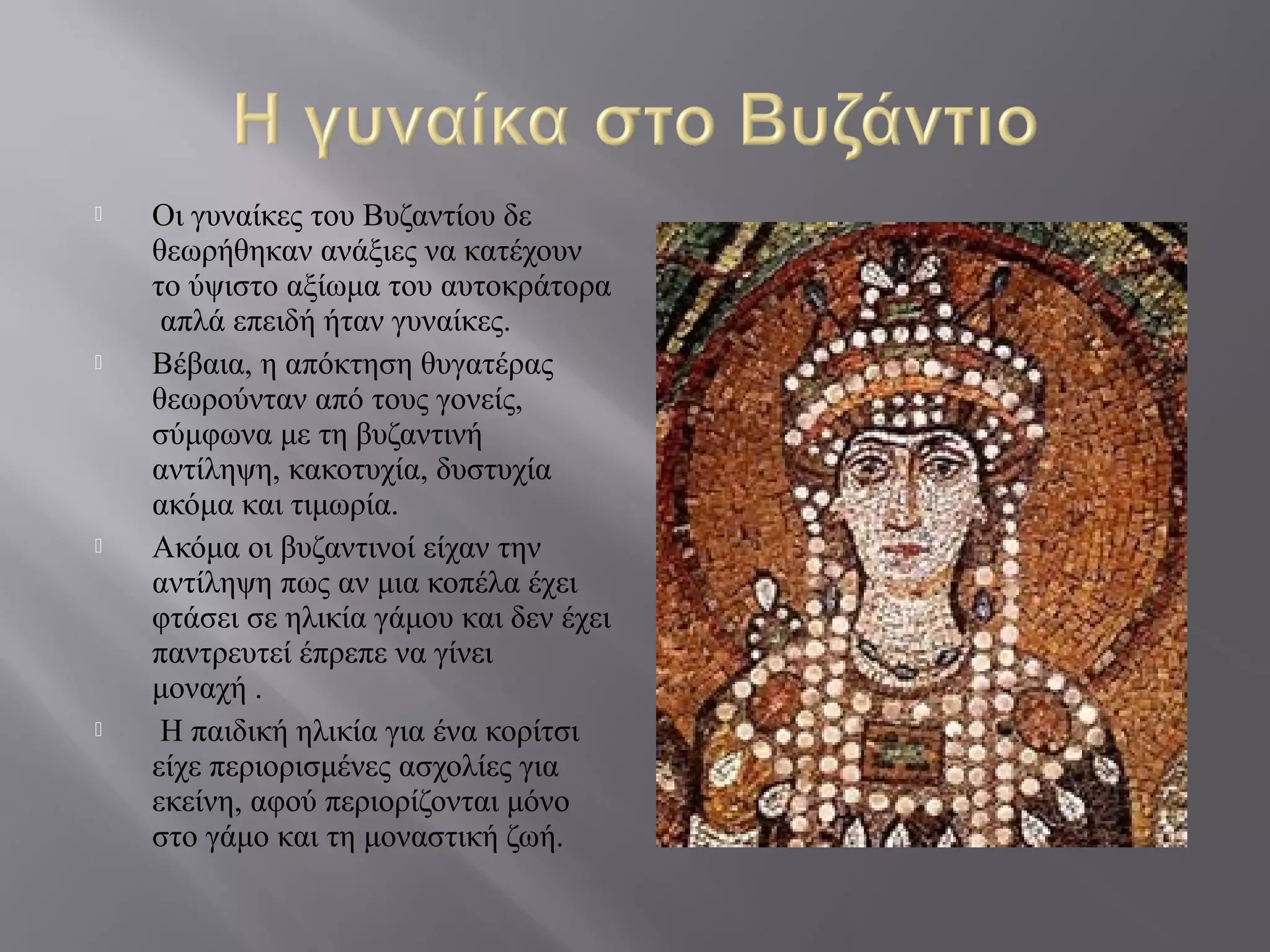  Οι γυναίκες του Βυζαντίου δε
θεωρήθηκαν ανάξιες να κατέχουν
το ύψιστο αξίωμα του αυτοκράτορα
απλά επειδή ήταν γυναίκες.
 Βέβαια, η απόκτηση θυγατέρας
θεωρούνταν από τους γονείς,
σύμφωνα με τη βυζαντινή
αντίληψη, κακοτυχία, δυστυχία
ακόμα και τιμωρία.
 Ακόμα οι βυζαντινοί είχαν την
αντίληψη πως αν μια κοπέλα έχει
φτάσει σε ηλικία γάμου και δεν έχει
παντρευτεί έπρεπε να γίνει
μοναχή .
 Η παιδική ηλικία για ένα κορίτσι
είχε περιορισμένες ασχολίες για
εκείνη, αφού περιορίζονται μόνο
στο γάμο και τη μοναστική ζωή.
 