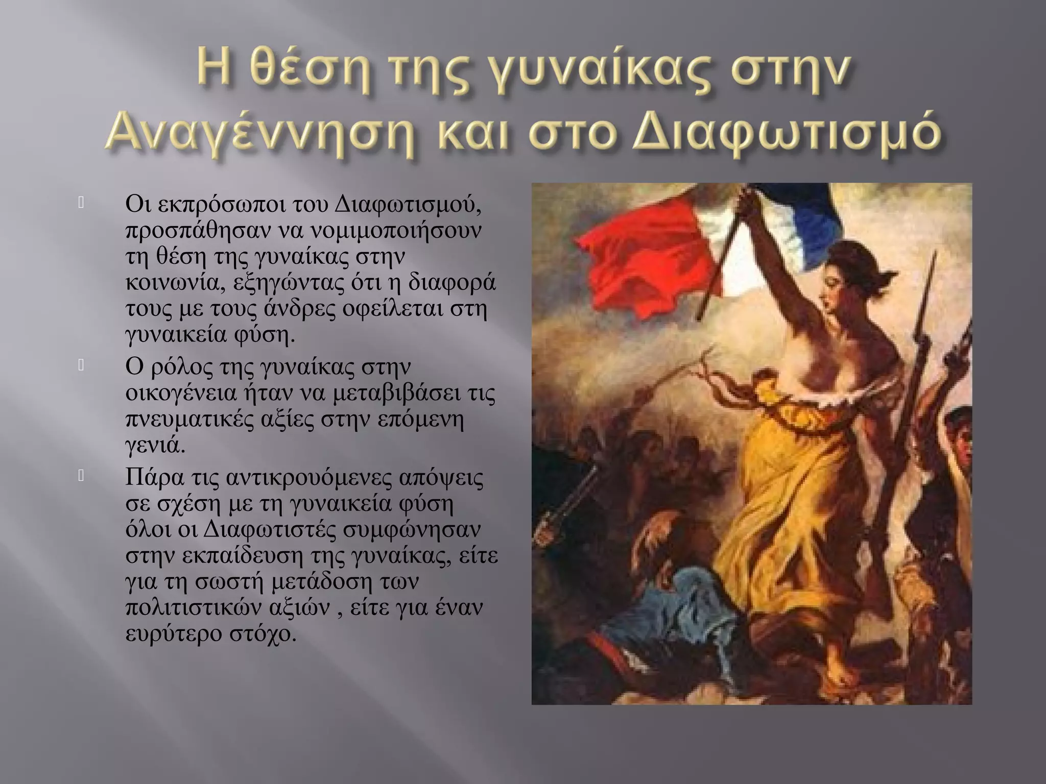  Οι εκπρόσωποι του Διαφωτισμού,
προσπάθησαν να νομιμοποιήσουν
τη θέση της γυναίκας στην
κοινωνία, εξηγώντας ότι η διαφορά
τους με τους άνδρες οφείλεται στη
γυναικεία φύση.
 Ο ρόλος της γυναίκας στην
οικογένεια ήταν να μεταβιβάσει τις
πνευματικές αξίες στην επόμενη
γενιά.
 Πάρα τις αντικρουόμενες απόψεις
σε σχέση με τη γυναικεία φύση
όλοι οι Διαφωτιστές συμφώνησαν
στην εκπαίδευση της γυναίκας, είτε
για τη σωστή μετάδοση των
πολιτιστικών αξιών , είτε για έναν
ευρύτερο στόχο.
 