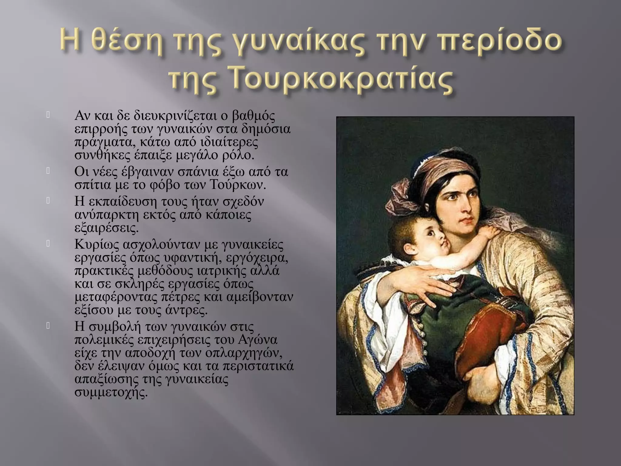  Αν και δε διευκρινίζεται ο βαθμός
επιρροής των γυναικών στα δημόσια
πράγματα, κάτω από ιδιαίτερες
συνθήκες έπαιξε μεγάλο ρόλο.
 Οι νέες έβγαιναν σπάνια έξω από τα
σπίτια με το φόβο των Τούρκων.
 Η εκπαίδευση τους ήταν σχεδόν
ανύπαρκτη εκτός από κάποιες
εξαιρέσεις.
 Κυρίως ασχολούνταν με γυναικείες
εργασίες όπως υφαντική, εργόχειρα,
πρακτικές μεθόδους ιατρικής αλλά
και σε σκληρές εργασίες όπως
μεταφέροντας πέτρες και αμείβονταν
εξίσου με τους άντρες.
 Η συμβολή των γυναικών στις
πολεμικές επιχειρήσεις του Αγώνα
είχε την αποδοχή των οπλαρχηγών,
δεν έλειψαν όμως και τα περιστατικά
απαξίωσης της γυναικείας
συμμετοχής.
 