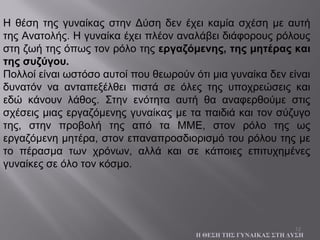 12
Η θέση της γυναίκας στην Δύση δεν έχει καμία σχέση με αυτή
της Ανατολής. Η γυναίκα έχει πλέον αναλάβει διάφορους ρόλους
στη ζωή της όπως τον ρόλο της εργαζόμενης, της μητέρας και
της συζύγου.
Πολλοί είναι ωστόσο αυτοί που θεωρούν ότι μια γυναίκα δεν είναι
δυνατόν να ανταπεξέλθει πιστά σε όλες της υποχρεώσεις και
εδώ κάνουν λάθος. Στην ενότητα αυτή θα αναφερθούμε στις
σχέσεις μιας εργαζόμενης γυναίκας με τα παιδιά και τον σύζυγο
της, στην προβολή της από τα ΜΜΕ, στον ρόλο της ως
εργαζόμενη μητέρα, στον επαναπροσδιορισμό του ρόλου της με
το πέρασμα των χρόνων, αλλά και σε κάποιες επιτυχημένες
γυναίκες σε όλο τον κόσμο.
Η ΘΕΣΗ ΤΗΣ ΓΥΝΑΙΚΑΣ ΣΤΗ ΔΥΣΗ
 