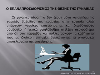 14
Οι γυναίκες τώρα πια δεν έχουν μόνο κατακτήσει τις
χαμηλές βαθμίδες της ιεραρχίας στην εργασία αλλά
υπάρχουν γυναίκες επιχειρηματίες και διευθύνουσες
σύμβουλοι ή γενικά υψηλόβαθμα στελέχη περισσότερα
από ότι στο παρελθόν και πολλές ασκούν τα καθήκοντα
τους με ιδιαίτερη επιτυχία, βελτιώνοντας τα οικονομικά
αποτελέσματα της επιχείρησης.
Ο ΕΠΑΝΑΠΡΟΣΔΙΟΡΙΣΜΟΣ ΤΗΣ ΘΕΣΗΣ ΤΗΣ ΓΥΝΑΙΚΑΣ
Η ΘΕΣΗ ΤΗΣ ΓΥΝΑΙΚΑΣ ΣΤΗ ΔΥΣΗ
 