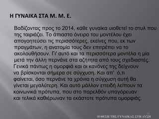 15
Βαδίζοντας προς το 2014, κάθε γυναίκα υιοθετεί το στυλ που
της ταιριάζει. Το άπιαστο όνειρο του μοντέλου έχει
απογοητεύσει τις περισσότερες, εκείνες που, εκ των
πραγμάτων, η ανατομία τους δεν επιτρέπει να το
ακολουθήσουν. Γι' αυτό και τα περισσότερα μοντέλα η μία
μετά την άλλη περνάνε στα αζήτητα από τους σχεδιαστές.
Η ΓΥΝΑΙΚΑ ΣΤΑ Μ. Μ. Ε.
Η ΘΕΣΗ ΤΗΣ ΓΥΝΑΙΚΑΣ ΣΤΗ ΔΥΣΗ
Γενικά πάντως η ομορφιά και οι κανόνες της δείχνουν
να βρίσκονται σήμερα σε σύγχυση. Και απ' ό,τι
φαίνεται, όσο περνάνε τα χρόνια η σύγχυση αυτή θα
γίνεται μεγαλύτερη. Και αυτό μάλλον επειδή λείπουν τα
κοινωνικά πρότυπα, που στο παρελθόν υπαγόρευαν
και τελικά καθιέρωναν τα εκάστοτε πρότυπα ομορφιάς.
 