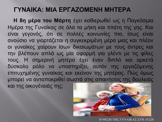 17
ΓΥΝΑΙΚΑ: ΜΙΑ ΕΡΓΑΖΟΜΕΝΗ ΜΗΤΕΡΑ
Η 8η μέρα του Μάρτη έχει καθιερωθεί ως η Παγκόσμια
Ημέρα της Γυναίκας σε όλα τα μήκη και πλάτη της γης. Και
είναι γεγονός, ότι σε πολλές κοινωνίες πια, ίσως είναι
ανούσιο να γιορτάζεται η συγκεκριμένη μέρα μιας και πλέον
οι γυναίκες χαίρουν ίσων δικαιωμάτων με τους άντρες και
την βλέπουν απλά ως μία αφορμή για γλέντι με τις φίλες
τους. Η σημερινή μητέρα έχει έναν διπλό και αρκετά
δύσκολο ρόλο να υποστηρίξει, αυτόν της εργαζόμενης
επιτυχημένης γυναίκας και εκείνον της μητέρας. Πώς όμως
μπορεί να ανταποκριθεί σωστά στις απαιτήσεις της δουλειάς
και της οικογένειάς της;
Η ΘΕΣΗ ΤΗΣ ΓΥΝΑΙΚΑΣ ΣΤΗ ΔΥΣΗ
 