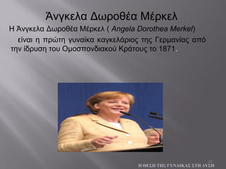22
Η Άνγκελα Δωροθέα Μέρκελ ( Angela Dorothea Merkel)
είναι η πρώτη γυναίκα καγκελάριος της Γερμανίας από
την ίδρυση του Ομοσπονδιακού Κράτους το 1871.
Η ΘΕΣΗ ΤΗΣ ΓΥΝΑΙΚΑΣ ΣΤΗ ΔΥΣΗ
Άνγκελα Δωροθέα Μέρκελ
 