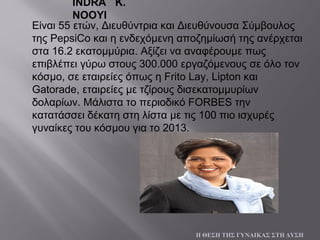 Είναι 55 ετών, Διευθύντρια και Διευθύνουσα Σύμβουλος
της PepsiCo και η ενδεχόμενη αποζημίωσή της ανέρχεται
στα 16.2 εκατομμύρια. Αξίζει να αναφέρουμε πως
επιβλέπει γύρω στους 300.000 εργαζόμενους σε όλο τον
κόσμο, σε εταιρείες όπως η Frito Lay, Lipton και
Gatorade, εταιρείες με τζίρους δισεκατομμυρίων
δολαρίων. Μάλιστα το περιοδικό FORBES την
κατατάσσει δέκατη στη λίστα με τις 100 πιο ισχυρές
γυναίκες του κόσμου για το 2013.
Η ΘΕΣΗ ΤΗΣ ΓΥΝΑΙΚΑΣ ΣΤΗ ΔΥΣΗ
INDRA K.
NOOYI
 