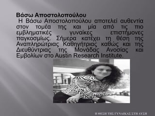 Βάσω Αποστολοπούλου
Η Βάσω Αποστολοπούλου αποτελεί αυθεντία
στον τομέα της και μία από τις πιο
εμβληματικές γυναίκες επιστήμονες
παγκοσμίως. Σήμερα κατέχει τη θέση της
Αναπληρώτριας Καθηγήτριας καθώς και της
Διευθύντριας της Μονάδας Ανοσίας και
Εμβολίων στο Austin Research Institute.
Η ΘΕΣΗ ΤΗΣ ΓΥΝΑΙΚΑΣ ΣΤΗ ΔΥΣΗ
 