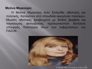 26
Μελίνα Μερκούρη
Η Μελίνα Μερκούρη ήταν Ελληνίδα ηθοποιός και
πολιτικός. Καταγόταν από σπουδαία οικογένεια πολιτικών.
Μεγάλη ηθοποιός βραβευμένη με διεθνή βραβεία και
παγκόσμιας ακτινοβολίας προσωπικότητα διετέλεσε
υπουργός Πολιτισμού όλων των κυβερνήσεων του
ΠΑΣΟΚ .
Η ΘΕΣΗ ΤΗΣ ΓΥΝΑΙΚΑΣ ΣΤΗ ΔΥΣΗ
 