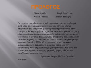 ΠΡΟΛΟΓΟΣ
Ελένη Αράδα Γωγώ Βασιλείου
Φένια Τασσιού Μαίρη Τσακίρη
Οι γυναίκες αποτελούν πάνω από το μισό παγκόσμιο πληθυσμό,
αλλά μόνο το ένα πέμπτο των ηγετών των κέντρων λήψης
αποφάσεων του κόσμου.Οι γυναίκες υποεκπροσωπούνται στην
επίσημη πολιτική σκηνή και συχνά δεν ακούγεται η φωνή τους στη
λήψη αποφάσεων μέσα σε σημαντικούς πολιτικούς χώρους, όπως
το σπίτι και η εργασία. Η έλλειψη της πρόσβασης στην εκπαίδευση
και στους πόρους, τις τοποθετεί σε έντονα μειονεκτική θέση στην
οικονομική σφαίρα. Κάθε μέρα, γυναίκες σε όλο τον κόσμο
αντιμετωπίζουν τη διάκριση, τη φτώχεια, τη βία και την
κακοποίηση. Αυτό ισχύει ιδιαίτερα για τις γυναίκες που είναι ήδη
περιθωριοποιημένες: ανάπηρες, γηγενείς, φορείς HIV, άτυπα
εργαζόμενες, μετανάστριες.
Βρετανική Εφημερίδα The Guardian
newspape
 