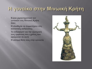  Κύρια χαρακτηριστικά των
γυναικών στη Μινωική Κρήτη
ήταν:
1. Η ελευθερία να συμμετέχουν στις
κοινωνικές εκδηλώσεις
2. Το ενδιαφέρον για την εξωτερική
τους εμφάνιση και ο χρόνος που
αφιέρωναν σε αυτή
3. Η ισότιμη θέση τους στην κοινωνία
 