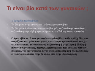 Τι είναι βία κατά των γυναικών ;
ο όρος βία περιλαμβάνει:
 Τη βία μέσα στην οικογένεια (ενδοοικογενειακή βία).
 Τη βία γενικά μέσα στην κοινωνία (βιασμός, σεξουαλική κακοποίηση,
σεξουαλική παρενόχληση στην εργασία, trafficking /σωματεμπορία).
 Ο όρος «βία κατά των γυναικών» περιλαμβάνει κάθε πράξη βίας που
στηρίζεται στο φύλο και έχει ως αποτέλεσμα ή είναι δυνατό να έχει
ως αποτέλεσμα, την σωματική, σεξουαλική ή ψυχολογική βλάβη ή
πόνο για τις γυναίκες, συμπεριλαμβανομένων των απειλών τέτοιων
πράξεων, τον εξαναγκασμό ή την αυθαίρετη στέρηση της ελευθερίας
είτε αυτό προκύπτει στην δημόσια είτε στην ιδιωτική ζωή
 