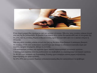  Η πιο συχνή μορφή βίας προέρχεται από τον ερωτικό σύντροφο. Μία στις τρεις γυναίκες κάποια στιγμή
στη ζωή της θα ξυλοκοπηθεί, θα βιασθεί ή με κάποιο άλλο τρόπο θα κακοποιηθεί από το σύντροφό της.
 Οι μισές από τις γυναίκες θύματα ανθρωποκτονίας έχουν δολοφονηθεί από (νυν ή πρώην) σύζυγο ή
σύντροφο.
 Μία στις πέντε γυναίκες κάποια στιγμή στη ζωή της θα πέσει θύμα βιασμού ή απόπειρας βιασμού.
 Οι γυναίκες 15-44 ετών κινδυνεύουν περισσότερο από βιασμό ή ενδοοικογενειακή βία παρά από
καρκίνο, τροχαία ατυχήματα, πόλεμο ή ελονοσία.
 130 εκατομμύρια γυναίκες και κορίτσια έχουν υποστεί ακρωτηριασμό γεννητικών οργάνων.
 2 εκατομμύρια κορίτσια ανά έτος κινδυνεύουν να υποβληθούν σε ακρωτηριασμό γεννητικών οργάνων.
 Το 40-50% των γυναικών της Ευρωπαϊκής Ένωσης έχουν αναφέρει κάποια μορφή σεξουαλικής
παρενόχλησης στο χώρο εργασίας.
 Το 55%-95% των γυναικών θυμάτων ενδοοικογενειακής βίας δεν καταγγέλλουν το πρόβλημα
 