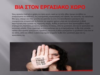 ΒΙΑ ΣΤΟΝ ΕΡΓΑΣΙΑΚΟ ΧΩΡΟ
 Ίσως προκαλεί έκπληξη η χρήση του όρου αυτού, αφού με τη λέξη «βία» έχουμε συνηθίσει να
αναφερόμαστε σε επιθετικές έως εγκληματικές συμπεριφορές στα γήπεδα, την κοινωνία, την οικογένεια.
Βία όμως υπάρχει και στην εργασία και φαίνεται να είναι ένα πανανθρώπινο φαινόμενο που
τεκμηριώνεται ιστορικά από τη δουλεία των αρχαίων χρόνων μέχρι και τη σεξουαλική ή ηθική
παρενόχληση στην εργασία της σημερινής εποχής. Καθώς το φαινόμενο αυτό προσλαμβάνει συχνά
ανησυχητικές διαστάσεις με πολλές αρνητικές συνέπειες, τόσο σε εργασιακό, όσο και σε προσωπικό και
κοινωνικό επίπεδο. Eίναι σημαντικό να αναγνωρίζουμε και να αντιμετωπίζουμε τη βία στην εργασία,
εφόσον όλοι είμαστε εργαζόμενοι, εργοδότες, συγγενείς ή φίλοι εργαζομένων ή εργοδοτών ή και όλα τα
πιο πάνω, οπότε και πιθανό να βιώνουμε άμεσα ή έμμεσα τη βία στον εργασιακό χώρο και τις
προεκτάσεις της.
 