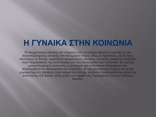 Η ΓΥΝΑΙΚΑ ΣΤΗΝ ΚΟΙΝΩΝΙA
Η υποχρεωτική κάλυψη του σώματος των γυναικών αποτελεί µια από τις πιο
πολυσυζητημένες επιταγές του Ισλαμικού νόμου. Όλες οι θρησκείες, αλλά όλως
ιδιαιτέρως το Ισλάμ, εκφράζουν πατριαρχικές απόψεις, οι οποίες ασφαλώς επιδρούν
στην διαμόρφωση της κουλτούρας και στα δικαιώματα των γυναικών. Σε πολλές
μουσουλμανικές κοινωνίες, η αναφορά στα ανθρώπινα δικαιώματα δεν
περιλαμβάνει τα δικαιώματα των γυναικών. Η πραγματικότητα δείχνει ότι οι πιο
χειραφετημένες γυναίκες στον κόσμο του Ισλάμ, κέρδισαν δικαιώματα όχι µέσω της
ανανέωσης του Ισλάμ, αλλά µέσω των αρχών της δημοκρατίας και του κράτους
δικαίου.
 