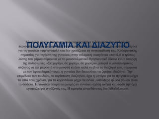 ΠΟΛΥΓΑΜΙΑ ΚΑΙ ΔΙΑΖΥΓΙΟ
Σύμφωνα µε τον θεσμό της πολυγαμίας ισχύει η δέσμευση του ανδρός µε
περισσότερες από µια γυναίκες συγκεκριμένα µε τέσσερις, κάτι το οποίο δεν ισχύει
για τη γυναίκα στην ανατολή και δεν χρειάζεται τη συγκατάθεση της. Καθοριστικής
σημασίας για τη θέση της γυναίκας στην ισλαμική οικογένεια αποτελεί ο τρόπος
λύσης του γάμου σύμφωνα µε το μουσουλμανικό θρησκευτικό δίκαιο και η ύπαρξη
της πολυγαμίας. «Σε χωρίζω, σε χωρίζω, σε χωρίζω», μπορεί ο μουσουλμάνος
σύζυγος να πει μπροστά στο μουφτή κι έτσι απλά να βγει το διαζύγιό του, σύμφωνα
µε τον ϊεροισλαμικό νόμο, η γυναίκα δεν δικαιούται να ζητήσει διαζύγιο. Την
επιμέλεια των παιδιών, σε περίπτωση διαζυγίου, έχει η μητέρα για τα αγοράκια μέχρι
τα επτά τους χρόνια, για τα κοριτσάκια μέχρι τα εννιά , κατώτερη ηλικία γάμου είναι
τα δώδεκα. Η γυναίκα θεωρείται μοιχός αν συνάψει σχέση ακόμα και αφού την έχει
εγκαταλείψει ο σύζυγός της. Η τιμωρία είναι θάνατος δια λιθοβολισμού.
 
