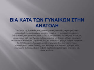 ΒΙΑ ΚΑΤΑ ΤΩΝ ΓΥΝΑΙΚΩΝ ΣΤΗΝ
ΑΝΑΤΟΛΗ
Στο όνομα της θρησκείας στις μουσουλμανικές κοινωνίες ακρωτηριάζονται
σεξουαλικά δύο εκατομμύρια γυναίκες το χρόνο . Η κλειτοριδεκτομή και ο
λιθοβολισμός των γυναικών , είναι οι δύο πλέον βάναυσες τακτικές του Ισλάμ , τις
οποίες πολλές από τις ανθρωπιστικές οργανώσεις του δυτικού κόσμου επιχειρούν
να θέσουν σε καταστολή . Σχεδόν σε όλες τις Ανατολικές χώρες η μοιχεία τιμωρείται
δια λιθοβολισμού . Άλλη µια μορφή ατιμώρητης βίας που υφίστανται οι
μουσουλμάνες είναι ο βιασμός. Ένα άλλο θέμα που προκαλεί φρίκη σε κάθε
σκεπτόμενο άνθρωπο, είναι η επιβολή της θανατικής ποινής σε ανηλίκους και
κυρίως κορίτσια.
 