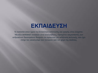 ΕΚΠΑΙΔΕΥΣΗ
Το ποσοστό όσων έχουν τη δυνατότητα ανάγνωσης και γραφής είναι ελάχιστο.
Μεγάλο ποσοστό γυναικών είναι αναλφάβητες. Ορισμένοι υπερασπιστές των
ανθρωπίνων δικαιωμάτων θεωρούν ότι πρόκειται για εκδήλωση πολιτικής, που έχει
στόχο τον αποκλεισμό των γυναικών από τον χώρο της παιδείας.
 