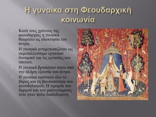  Κατά τους χρόνους της
φεουδαρχίας η γυναίκα
θεωρείτο ως ιδιοκτησία του
άντρα.
 Η γυναικά αντιμετωπιζόταν ως
εκμεταλλεύσιμο εργατικό
δυναμικό για τις εργασίες του
σπιτιού.
 Η γυναικά βρισκόταν κάτω από
την πλήρη εξουσία του άντρα.
 Η γυναίκα υφίστατο όλο το
βάρος και τη βαναυσότητα του
φεουδαλισμού. Η τιμωρία του
δαρμού και του μαστιγώματος
τότε ήταν πολύ διαδεδομένη.
 