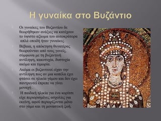  Οι γυναίκες του Βυζαντίου δε
θεωρήθηκαν ανάξιες να κατέχουν
το ύψιστο αξίωμα του αυτοκράτορα
απλά επειδή ήταν γυναίκες.
 Βέβαια, η απόκτηση θυγατέρας
θεωρούνταν από τους γονείς,
σύμφωνα με τη βυζαντινή
αντίληψη, κακοτυχία, δυστυχία
ακόμα και τιμωρία.
 Ακόμα οι βυζαντινοί είχαν την
αντίληψη πως αν μια κοπέλα έχει
φτάσει σε ηλικία γάμου και δεν έχει
παντρευτεί έπρεπε να γίνει
μοναχή .
 Η παιδική ηλικία για ένα κορίτσι
είχε περιορισμένες ασχολίες για
εκείνη, αφού περιορίζονται μόνο
στο γάμο και τη μοναστική ζωή.
 