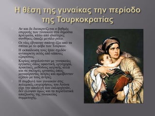  Αν και δε διευκρινίζεται ο βαθμός
επιρροής των γυναικών στα δημόσια
πράγματα, κάτω από ιδιαίτερες
συνθήκες έπαιξε μεγάλο ρόλο.
 Οι νέες έβγαιναν σπάνια έξω από τα
σπίτια με το φόβο των Τούρκων.
 Η εκπαίδευση τους ήταν σχεδόν
ανύπαρκτη εκτός από κάποιες
εξαιρέσεις.
 Κυρίως ασχολούνταν με γυναικείες
εργασίες όπως υφαντική, εργόχειρα,
πρακτικές μεθόδους ιατρικής αλλά
και σε σκληρές εργασίες όπως
μεταφέροντας πέτρες και αμείβονταν
εξίσου με τους άντρες.
 Η συμβολή των γυναικών στις
πολεμικές επιχειρήσεις του Αγώνα
είχε την αποδοχή των οπλαρχηγών,
δεν έλειψαν όμως και τα περιστατικά
απαξίωσης της γυναικείας
συμμετοχής.
 