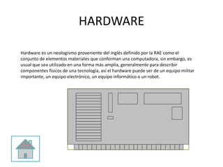 HARDWARE
Hardware es un neologismo proveniente del inglés definido por la RAE como el
conjunto de elementos materiales que conforman una computadora, sin embargo, es
usual que sea utilizado en una forma más amplia, generalmente para describir
componentes físicos de una tecnología, así el hardware puede ser de un equipo militar
importante, un equipo electrónico, un equipo informático o un robot.
 