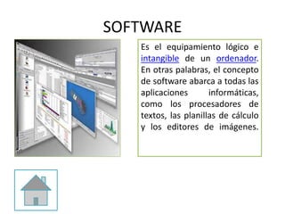 SOFTWARE
Es el equipamiento lógico e
intangible de un ordenador.
En otras palabras, el concepto
de software abarca a todas las
aplicaciones informáticas,
como los procesadores de
textos, las planillas de cálculo
y los editores de imágenes.
 