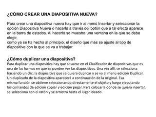 ¿CÓMO CREAR UNA DIAPOSITIVA NUEVA?
Para crear una diapositiva nueva hay que ir al menú Insertar y seleccionar la
opción Diapositiva Nueva o hacerlo a través del botón que a tal efecto aparece
en la barra de estados. Al hacerlo se muestra una ventana en la que se debe
elegir,
como ya se ha hecho al principio, el diseño que más se ajuste al tipo de
diapositiva con la que se va a trabajar.
¿Cómo duplicar una diapositiva?
Para duplicar una diapositiva hay que situarse en el Clasificador de diapositivas que es
una de las formas en que se pueden ver las diapositivas. Una vez allí, se selecciona
haciendo un clic, la diapositiva que se quiera duplicar y se va al menú edición Duplicar.
Un duplicado de la diapositiva aparecerá a continuación de la original. Esa
misma función se obtiene seleccionando directamente el objeto y luego ejecutando
los comandos de edición copiar y edición pegar. Para colocarla donde se quiera insertar,
se selecciona con el ratón y se arrastra hasta el lugar ideado.
 